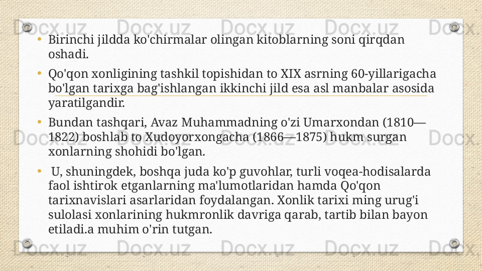 • Birinchi jildda ko'chirmalar olingan kitoblarning soni qirqdan 
oshadi. 
• Qo'qon xonligining tashkil topishidan to XIX asrning 60-yillarigacha 
bo'lgan tarixga bag'ishlangan ikkinchi jild esa asl manbalar asosida 
yaratilgandir. 
• Bundan tashqari, Avaz Muhammadning o'zi Umarxondan (1810—
1822) boshlab to Xudoyorxongacha (1866—1875) hukm surgan 
xonlarning shohidi bo'lgan.
•   U, shuningdek, boshqa juda ko'p guvohlar, turli voqea-hodisalarda 
faol ishtirok etganlarning ma'lumotlaridan hamda Qo'qon 
tarixnavislari asarlaridan foydalangan. Xonlik tarixi ming urug'i 
sulolasi xonlarining hukmronlik davriga qarab, tartib bilan bayon 
etiladi.a muhim o'rin tutgan. 