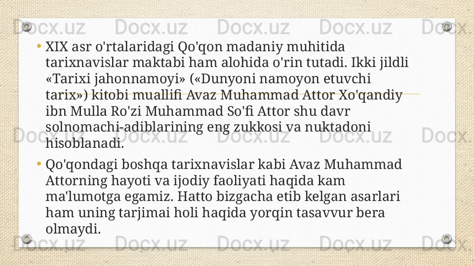 •
XIX asr o'rtalaridagi Qo'qon madaniy muhitida 
tarixnavislar maktabi ham alohida o'rin tutadi. Ikki jildli 
«Tarixi jahonnamoyi» («Dunyoni namoyon etuvchi 
tarix») kitobi muallifi Avaz Muhammad Attor Xo'qandiy 
ibn Mulla Ro'zi Muhammad So'fi Attor shu davr 
solnomachi-adiblarining eng zukkosi va nuktadoni 
hisoblanadi. 
•
Qo'qondagi boshqa tarixnavislar kabi Avaz Muhammad 
Attorning hayoti va ijodiy faoliyati haqida kam 
ma'lumotga egamiz. Hatto bizgacha etib kelgan asarlari 
ham uning tarjimai holi haqida yorqin tasavvur bera 
olmaydi. 