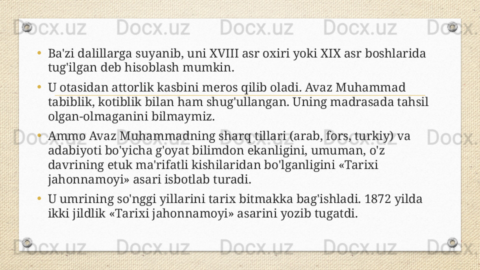 •
Ba'zi dalillarga suyanib, uni XVIII asr oxiri yoki XIX asr boshlarida 
tug'ilgan deb hisoblash mumkin. 
•
U otasidan attorlik kasbini meros qilib oladi. Avaz Muhammad 
tabiblik, kotiblik bilan ham shug'ullangan. Uning madrasada tahsil 
olgan-olmaganini bilmaymiz. 
•
Ammo Avaz Muhammadning sharq tillari (arab, fors, turkiy) va 
adabiyoti bo'yicha g'oyat bilimdon ekanligini, umuman, o'z 
davrining etuk ma'rifatli kishilaridan bo'lganligini «Tarixi 
jahonnamoyi» asari isbotlab turadi. 
•
U umrining so'nggi yillarini tarix bitmakka bag'ishladi. 1872 yilda 
ikki jildlik «Tarixi jahonnamoyi» asarini yozib tugatdi. 