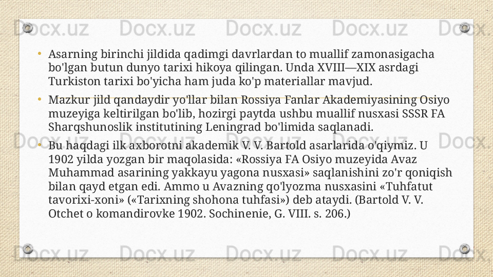 •
Asarning birinchi jildida qadimgi davrlardan to muallif zamonasigacha 
bo'lgan butun dunyo tarixi hikoya qilingan. Unda XVIII—XIX asrdagi 
Turkiston tarixi bo'yicha ham juda ko'p materiallar mavjud. 
•
Mazkur jild qandaydir yo'llar bilan Rossiya Fanlar Akademiyasining Osiyo 
muzeyiga keltirilgan bo'lib, hozirgi paytda ushbu muallif nusxasi SSSR FA 
Sharqshunoslik institutining Leningrad bo'limida saqlanadi. 
•
Bu haqdagi ilk axborotni akademik V. V. Bartold asarlarida o'qiymiz. U 
1902 yilda yozgan bir maqolasida: «Rossiya FA Osiyo muzeyida Avaz 
Muhammad asarining yakkayu yagona nusxasi» saqlanishini zo'r qoniqish 
bilan qayd etgan edi. Ammo u Avazning qo'lyozma nusxasini «Tuhfatut 
tavorixi-xoni» («Tarixning shohona tuhfasi») deb ataydi. (Bartold V. V. 
Otchet o komandirovke 1902. Sochinenie, G. VIII. s. 206.) 