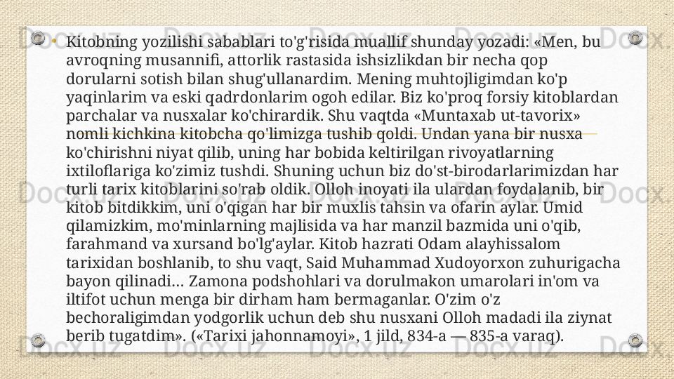 •
Kitobning yozilishi sabablari to'g'risida muallif shunday yozadi: «Men, bu 
avroqning musannifi, attorlik rastasida ishsizlikdan bir necha qop 
dorularni sotish bilan shug'ullanardim. Mening muhtojligimdan ko'p 
yaqinlarim va eski qadrdonlarim ogoh edilar. Biz ko'proq forsiy kitoblardan 
parchalar va nusxalar ko'chirardik. Shu vaqtda «Muntaxab ut-tavorix» 
nomli kichkina kitobcha qo'limizga tushib qoldi. Undan yana bir nusxa 
ko'chirishni niyat qilib, uning har bobida keltirilgan rivoyatlarning 
ixtiloflariga ko'zimiz tushdi. Shuning uchun biz do'st-birodarlarimizdan har 
turli tarix kitoblarini so'rab oldik. Olloh inoyati ila ulardan foydalanib, bir 
kitob bitdikkim, uni o'qigan har bir muxlis tahsin va ofarin aylar. Umid 
qilamizkim, mo'minlarning majlisida va har manzil bazmida uni o'qib, 
farahmand va xursand bo'lg'aylar. Kitob hazrati Odam alayhissalom 
tarixidan boshlanib, to shu vaqt, Said Muhammad Xudoyorxon zuhurigacha 
bayon qilinadi… Zamona podshohlari va dorulmakon umarolari in'om va 
iltifot uchun menga bir dirham ham bermaganlar. O'zim o'z 
bechoraligimdan yodgorlik uchun deb shu nusxani Olloh madadi ila ziynat 
berib tugatdim». («Tarixi jahonnamoyi», 1 jild, 834-a — 835-a varaq). 