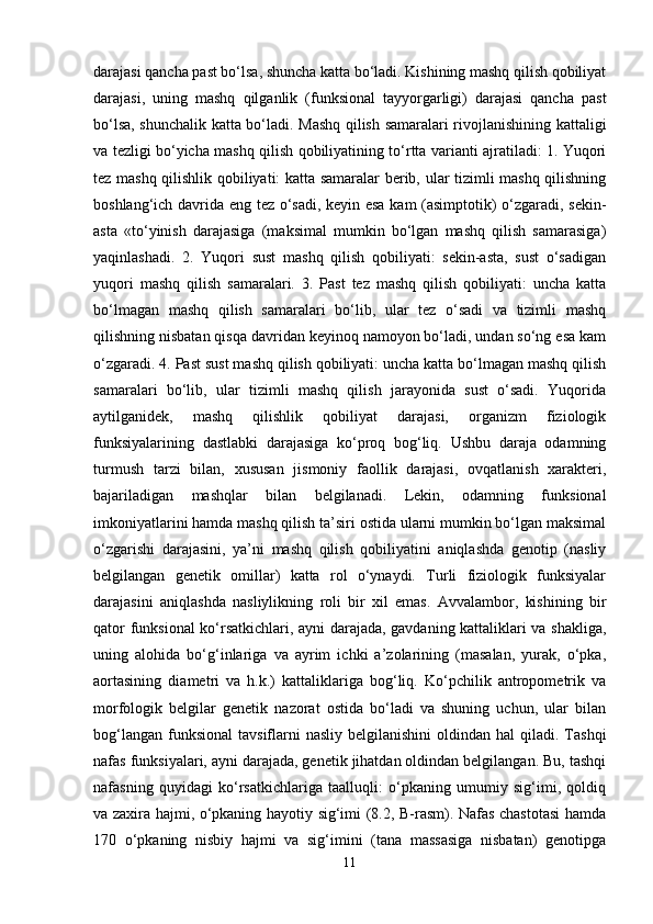 darajasi qancha past bo‘lsa, shuncha katta bo‘ladi. Kishining mashq qilish qobiliyat
darajasi,   uning   mashq   qilganlik   (funksional   tayyorgarligi)   darajasi   qancha   past
bo‘lsa, shunchalik katta bo‘ladi. Mashq qilish samaralari rivojlanishining kattaligi
va tezligi bo‘yicha mashq qilish qobiliyatining to‘rtta varianti ajratiladi: 1. Yuqori
tez mashq qilishlik qobiliyati: katta samaralar berib, ular tizimli mashq qilishning
boshlang‘ich davrida eng tez o‘sadi, keyin esa kam (asimptotik) o‘zgaradi, sekin-
asta   «to‘yinish   darajasiga   (maksimal   mumkin   bo‘lgan   mashq   qilish   samarasiga)
yaqinlashadi.   2.   Yuqori   sust   mashq   qilish   qobiliyati:   sekin-asta,   sust   o‘sadigan
yuqori   mashq   qilish   samaralari.   3.   Past   tez   mashq   qilish   qobiliyati:   uncha   katta
bo‘lmagan   mashq   qilish   samaralari   bo‘lib,   ular   tez   o‘sadi   va   tizimli   mashq
qilishning nisbatan qisqa davridan keyinoq namoyon bo‘ladi, undan so‘ng esa kam
o‘zgaradi. 4. Past sust mashq qilish qobiliyati: uncha katta bo‘lmagan mashq qilish
samaralari   bo‘lib,   ular   tizimli   mashq   qilish   jarayonida   sust   o‘sadi.   Yuqorida
aytilganidek,   mashq   qilishlik   qobiliyat   darajasi,   organizm   fiziologik
funksiyalarining   dastlabki   darajasiga   ko‘proq   bog‘liq.   Ushbu   daraja   odamning
turmush   tarzi   bilan,   xususan   jismoniy   faollik   darajasi,   ovqatlanish   xarakteri,
bajariladigan   mashqlar   bilan   belgilanadi.   Lekin,   odamning   funksional
imkoniyatlarini hamda mashq qilish ta’siri ostida ularni mumkin bo‘lgan maksimal
o‘zgarishi   darajasini,   ya’ni   mashq   qilish   qobiliyatini   aniqlashda   genotip   (nasliy
belgilangan   genetik   omillar)   katta   rol   o‘ynaydi.   Turli   fiziologik   funksiyalar
darajasini   aniqlashda   nasliylikning   roli   bir   xil   emas.   Avvalambor,   kishining   bir
qator funksional ko‘rsatkichlari, ayni darajada, gavdaning kattaliklari va shakliga,
uning   alohida   bo‘g‘inlariga   va   ayrim   ichki   a’zolarining   (masalan,   yurak,   o‘pka,
aortasining   diametri   va   h.k.)   kattaliklariga   bog‘liq.   Ko‘pchilik   antropometrik   va
morfologik   belgilar   genetik   nazorat   ostida   bo‘ladi   va   shuning   uchun,   ular   bilan
bog‘langan  funksional   tavsiflarni   nasliy  belgilanishini   oldindan hal   qiladi. Tashqi
nafas funksiyalari, ayni darajada, genetik jihatdan oldindan belgilangan. Bu, tashqi
nafasning   quyidagi   ko‘rsatkichlariga   taalluqli:   o‘pkaning   umumiy   sig‘imi,   qoldiq
va zaxira hajmi, o‘pkaning hayotiy sig‘imi (8.2, B-rasm). Nafas chastotasi  hamda
170   o‘pkaning   nisbiy   hajmi   va   sig‘imini   (tana   massasiga   nisbatan)   genotipga
11 