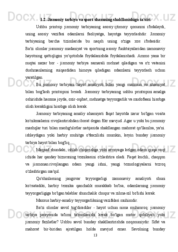 1.2. Jismoniy tarbiya va sport shaxsning shakllanishiga ta’siri
Ushbu   printsip   jismoniy   tarbiyaning   asosiy   ijtimoiy   qonunini   ifodalaydi,
uning   asosiy   vazifasi   odamlarni   faoliyatga,   hayotga   tayyorlashdir.   Jismoniy
tarbiyaning   barcha   tizimlarida   bu   naqsh   uning   o'ziga   xos   ifodasidir.  
Ba'zi  olimlar jismoniy madaniyat va sportning asosiy funktsiyalaridan zamonaviy
hayotning   qattiqligini   yo'qotishda   foydalanishda   foydalanishadi.   Ammo   yana   bir
nuqtai   nazar   bor   -   jismoniy   tarbiya   samarali   mehnat   qiladigan   va   o'z   vatanini
dushmanlarning   suiqasdidan   himoya   qiladigan   odamlarni   tayyorlash   uchun
yaratilgan. 
Bu   jismoniy   tarbiyani   hayot   amaliyoti   bilan   yangi   mazmun   va   ahamiyat
bilan   bog'lash   printsipini   beradi.   Jismoniy   tarbiyaning   ushbu   printsipini   amalga
oshirishda hamma joyda, oxir-oqibat, mehnatga tayyorgarlik va mudofaani hisobga
olish kerakligini hisobga olish kerak.
Jismoniy   tarbiyaning   amaliy   ahamiyati   faqat   hayotda   zarur   bo'lgan   vosita
ko'nikmalarini rivojlantirishdan iborat degan fikr mavjud. Agar u yoki bu jismoniy
mashqlar turi bilan mashg'ulotlar natijasida shakllangan mahorat qo'llanilsa, ya'ni.
ishlaydigan   yoki   harbiy   muhitga   o'tkazilishi   mumkin,   keyin   bunday   jismoniy
tarbiya hayot bilan bog'liq. 
Maqsad   shundaki, ishlab chiqarishga yoki armiyaga kelgan odam qisqa vaqt
ichida   har   qanday   biznesning   texnikasini   o'zlashtira   oladi.   Faqat   kuchli,   chaqqon
va   jismonan   rivojlangan   odam   yangi   ishni,   yangi   texnologiyalarni   tezroq
o'zlashtirgan ma'qul. 
Qo'shinlarning   jangovar   tayyorgarligi   zamonaviy   amaliyoti   shuni
ko'rsatadiki,   harbiy   texnika   qanchalik   murakkab   bo'lsa,   odamlarning   jismoniy
tayyorgarligiga bo'lgan talablar shunchalik chuqur va xilma-xil bo'lishi kerak. 
Maxsus harbiy-amaliy tayyorgarlikning vazifalari muhimdir. 
Ba'zi   olimlar   savol   tug'diradilar   -   hayot   uchun   nima   muhimroq:   jismoniy
tarbiya   jarayonida   ta'limi   ta'minlanishi   kerak   bo'lgan   motor   qobiliyati   yoki
jismoniy   fazilatlar?   Ushbu   savol   bunday   shakllantirishda   noqonuniydir.   Sifat   va
mahorat   bir-biridan   ajratilgan   holda   mavjud   emas.   Savolning   bunday
13 