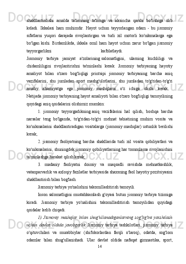 shakllantirilishi   amalda   ta'limning   ta'limga   va   aksincha   qarshi   bo'lishiga   olib
keladi.   Ikkalasi   ham   muhimdir.   Hayot   uchun   tayyorlangan   odam   -   bu   jismoniy
sifatlarni   yuqori   darajada   rivojlantirgan   va   turli   xil   motorli   ko'nikmalarga   ega
bo'lgan   kishi.   Birdamlikda,   ikkala   omil   ham   hayot   uchun   zarur   bo'lgan   jismoniy
tayyorgarlikni   kafolatlaydi.  
Jismoniy   tarbiya   jamiyat   a'zolarining   salomatligini,   ularning   kuchliligi   va
chidamliligini   rivojlantirishni   ta'minlashi   kerak.   Jismoniy   tarbiyaning   hayotiy
amaliyot   bilan   o'zaro   bog'liqligi   printsipi   jismoniy   tarbiyaning   barcha   aniq
vazifalarini,   shu   jumladan   sport   mashg'ulotlarini,   shu   jumladan   to'g'ridan-to'g'ri
amaliy   ahamiyatga   ega   jismoniy   mashqlarni   o'z   ichiga   olishi   kerak.  
Natijada jismoniy tarbiyaning hayot amaliyoti bilan o'zaro bog'liqligi tamoyilining
quyidagi aniq qoidalarini olishimiz mumkin: 
1.   jismoniy   tayyorgarlikning   aniq   vazifalarini   hal   qilish,   boshqa   barcha
narsalar   teng   bo'lganda,   to'g'ridan-to'g'ri   mehnat   tabiatining   muhim   vosita   va
ko'nikmalarini shakllantiradigan vositalarga (jismoniy mashqlar) ustunlik berilishi
kerak; 
2.   jismoniy   faoliyatning   barcha   shakllarida   turli   xil   vosita   qobiliyatlari   va
ko'nikmalarini, shuningdek jismoniy qobiliyatlarning har tomonlama rivojlanishini
ta'minlashga   harakat qilish kerak; 
3.   madaniy   faoliyatni   doimiy   va   maqsadli   ravishda   mehnatkashlik,
vatanparvarlik va axloqiy fazilatlar tarbiyasida shaxsning faol hayotiy pozitsiyasini
shakllantirish bilan bog'lash. 
Jismoniy tarbiya yo'nalishini takomillashtirish tamoyili. 
Inson   salomatligini   mustahkamlash   g'oyasi   butun   jismoniy   tarbiya   tizimiga
kiradi.   Jismoniy   tarbiya   yo'nalishini   takomillashtirish   tamoyilidan   quyidagi
qoidalar kelib chiqadi. 
1).   Jismoniy   mashqlar   bilan   shug'ullanadiganlarning   sog'lig'ini   yaxshilash
uchun   davlat   oldida   javobgarlik.   Jismoniy   tarbiya   tashkilotlari,   jismoniy   tarbiya
o'qituvchilari   va   murabbiylar   (shifokorlardan   farqli   o'laroq),   odatda,   sog'lom
odamlar   bilan   shug'ullanishadi.   Ular   davlat   oldida   nafaqat   gimnastika,   sport,
14 