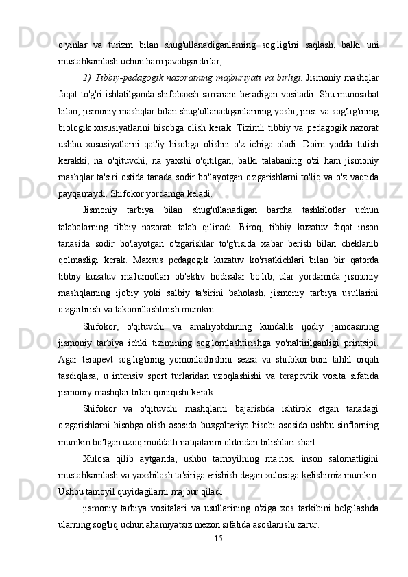o'yinlar   va   turizm   bilan   shug'ullanadiganlarning   sog'lig'ini   saqlash,   balki   uni
mustahkamlash uchun ham javobgardirlar; 
2).   Tibbiy-pedagogik  nazoratning  majburiyati  va  birligi.   Jismoniy  mashqlar
faqat to'g'ri ishlatilganda shifobaxsh samarani beradigan vositadir.   Shu munosabat
bilan, jismoniy mashqlar bilan shug'ullanadiganlarning yoshi, jinsi va sog'lig'ining
biologik   xususiyatlarini   hisobga   olish   kerak.   Tizimli   tibbiy   va   pedagogik   nazorat
ushbu   xususiyatlarni   qat'iy   hisobga   olishni   o'z   ichiga   oladi.   Doim   yodda   tutish
kerakki,   na   o'qituvchi,   na   yaxshi   o'qitilgan,   balki   talabaning   o'zi   ham   jismoniy
mashqlar  ta'siri  ostida  tanada sodir  bo'layotgan  o'zgarishlarni  to'liq va o'z vaqtida
payqamaydi. Shifokor yordamga keladi. 
Jismoniy   tarbiya   bilan   shug'ullanadigan   barcha   tashkilotlar   uchun
talabalarning   tibbiy   nazorati   talab   qilinadi.   Biroq,   tibbiy   kuzatuv   faqat   inson
tanasida   sodir   bo'layotgan   o'zgarishlar   to'g'risida   xabar   berish   bilan   cheklanib
qolmasligi   kerak.   Maxsus   pedagogik   kuzatuv   ko'rsatkichlari   bilan   bir   qatorda
tibbiy   kuzatuv   ma'lumotlari   ob'ektiv   hodisalar   bo'lib,   ular   yordamida   jismoniy
mashqlarning   ijobiy   yoki   salbiy   ta'sirini   baholash,   jismoniy   tarbiya   usullarini
o'zgartirish va takomillashtirish mumkin. 
Shifokor,   o'qituvchi   va   amaliyotchining   kundalik   ijodiy   jamoasining
jismoniy   tarbiya   ichki   tizimining   sog'lomlashtirishga   yo'naltirilganligi   printsipi.
Agar   terapevt   sog'lig'ining   yomonlashishini   sezsa   va   shifokor   buni   tahlil   orqali
tasdiqlasa,   u   intensiv   sport   turlaridan   uzoqlashishi   va   terapevtik   vosita   sifatida
jismoniy mashqlar bilan qoniqishi kerak. 
Shifokor   va   o'qituvchi   mashqlarni   bajarishda   ishtirok   etgan   tanadagi
o'zgarishlarni   hisobga   olish   asosida   buxgalteriya  hisobi   asosida   ushbu   sinflarning
mumkin bo'lgan uzoq muddatli natijalarini oldindan bilishlari shart. 
Xulosa   qilib   aytganda,   ushbu   tamoyilning   ma'nosi   inson   salomatligini
mustahkamlash va yaxshilash ta'siriga erishish degan xulosaga kelishimiz mumkin.
Ushbu tamoyil quyidagilarni majbur qiladi: 
jismoniy   tarbiya   vositalari   va   usullarining   o'ziga   xos   tarkibini   belgilashda
ularning sog'liq uchun ahamiyatsiz mezon sifatida asoslanishi zarur. 
15 