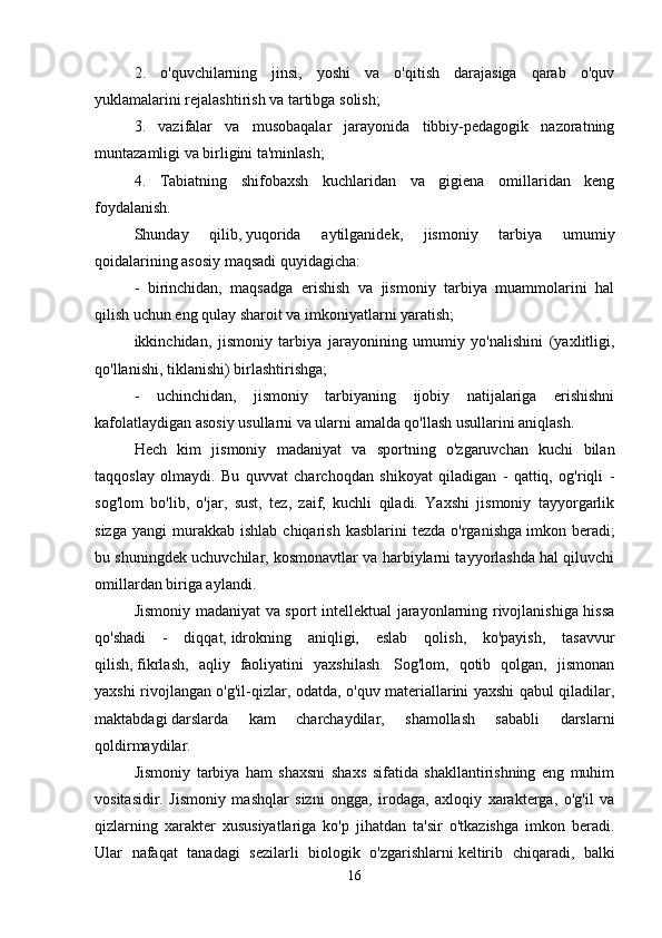 2.   o'quvchilarning   jinsi,   yoshi   va   o'qitish   darajasiga   qarab   o'quv
yuklamalarini rejalashtirish va tartibga solish; 
3.   vazifalar   va   musobaqalar   jarayonida   tibbiy-pedagogik   nazoratning
muntazamligi va birligini ta'minlash; 
4.   Tabiatning   shifobaxsh   kuchlaridan   va   gigiena   omillaridan   keng
foydalanish. 
Shunday   qilib,   yuqorida   aytilganidek,   jismoniy   tarbiya   umumiy
qoidalarining asosiy maqsadi quyidagicha: 
-   birinchidan,   maqsadga   erishish   va   jismoniy   tarbiya   muammolarini   hal
qilish uchun eng qulay sharoit va imkoniyatlarni yaratish; 
ikkinchidan,   jismoniy   tarbiya   jarayonining   umumiy   yo'nalishini   (yaxlitligi,
qo'llanishi, tiklanishi)   birlashtirishga; 
-   uchinchidan,   jismoniy   tarbiyaning   ijobiy   natijalariga   erishishni
kafolatlaydigan asosiy usullarni va ularni amalda qo'llash usullarini aniqlash.
Hech   kim   jismoniy   madaniyat   va   sportning   o'zgaruvchan   kuchi   bilan
taqqoslay   olmaydi.   Bu   quvvat   charchoqdan   shikoyat   qiladigan   -   qattiq,   og'riqli   -
sog'lom   bo'lib,   o'jar,   sust,   tez,   zaif,   kuchli   qiladi.   Yaxshi   jismoniy   tayyorgarlik
sizga   yangi   murakkab  ishlab   chiqarish  kasblarini  tezda   o'rganishga   imkon  beradi;
bu shuningdek uchuvchilar, kosmonavtlar va harbiylarni tayyorlashda hal qiluvchi
omillardan biriga aylandi. 
Jismoniy madaniyat va sport intellektual jarayonlarning rivojlanishiga hissa
qo'shadi   -   diqqat,   idrokning   aniqligi,   eslab   qolish,   ko'payish,   tasavvur
qilish,   fikrlash,   aqliy   faoliyatini   yaxshilash.   Sog'lom,   qotib   qolgan,   jismonan
yaxshi rivojlangan o'g'il-qizlar, odatda, o'quv materiallarini yaxshi qabul qiladilar,
maktabdagi   darslarda   kam   charchaydilar,   shamollash   sababli   darslarni
qoldirmaydilar. 
Jismoniy   tarbiya   ham   shaxsni   shaxs   sifatida   shakllantirishning   eng   muhim
vositasidir.   Jismoniy   mashqlar   sizni   ongga,   irodaga,   axloqiy   xarakterga,   o'g'il   va
qizlarning   xarakter   xususiyatlariga   ko'p   jihatdan   ta'sir   o'tkazishga   imkon   beradi.
Ular   nafaqat   tanadagi   sezilarli   biologik   o'zgarishlarni   keltirib   chiqaradi,   balki
16 