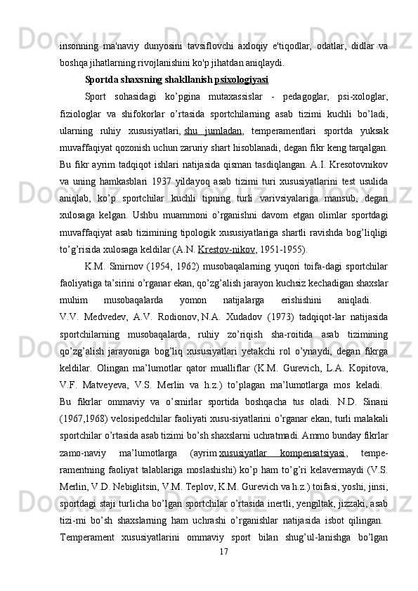 insonning   ma'naviy   dunyosini   tavsiflovchi   axloqiy   e'tiqodlar,   odatlar,   didlar   va
boshqa jihatlarning rivojlanishini ko'p jihatdan aniqlaydi. 
Sportda shaxsning   shakllanish   psixologiyasi  
Sport   sohasidagi   ko’pgina   mutaxassislar   -   pedagoglar,   psi-xologlar,
fiziologlar   va   shifokorlar   o’rtasida   sportchilarning   asab   tizimi   kuchli   bo’ladi,
ularning   ruhiy   xususiyatlari,   shu   jumladan ,   temperamentlari   sportda   yuksak
muvaffaqiyat qozonish uchun zaruriy shart hisoblanadi, degan fikr keng tarqalgan.
Bu fikr  ayrim  tadqiqot  ishlari  natijasida qisman  tasdiqlangan.  A.I. Kresotovnikov
va   uning   hamkasblari   1937   yildayoq   asab   tizimi   turi   xususiyatlarini   test   usulida
aniqlab,   ko’p   sportchilar   kuchli   tipning   turli   varivsiyalariga   mansub,   degan
xulosaga   kelgan.   Ushbu   muammoni   o’rganishni   davom   etgan   olimlar   sportdagi
muvaffaqiyat  asab  tizimining tipologik xususiyatlariga  shartli  ravishda bog’liqligi
to’g’risida xulosaga keldilar (A.N.   Krestov-nikov , 1951-1955). 
K.M.   Smirnov   (1954,   1962)   musobaqalarning   yuqori   toifa-dagi   sportchilar
faoliyatiga ta’sirini o’rganar ekan, qo’zg’alish jarayon kuchsiz kechadigan shaxslar
muhim   musobaqalarda   yomon   natijalarga   erishishini   aniqladi.  
V.V.   Medvedev,   A.V.   Rodionov,   N.A.   Xudadov   (1973)   tadqiqot-lar   natijasida
sportchilarning   musobaqalarda,   ruhiy   zo’riqish   sha-roitida   asab   tizimining
qo’zg’alish   jarayoniga   bog’liq   xususiyatlari   yetakchi   rol   o’ynaydi,   degan   fikrga
keldilar.   Olingan   ma’lumotlar   qator   mualliflar   (K.M.   Gurevich,   L.A.   Kopitova,
V.F.   Matveyeva,   V.S.   Merlin   va   h.z.)   to’plagan   ma’lumotlarga   mos   keladi.  
Bu   fikrlar   ommaviy   va   o’smirlar   sportida   boshqacha   tus   oladi.   N.D.   Sinani
(1967,1968) velosipedchilar faoliyati xusu-siyatlarini o’rganar ekan, turli malakali
sportchilar o’rtasida asab tizimi bo’sh shaxslarni uchratmadi. Ammo bunday fikrlar
zamo-naviy   ma’lumotlarga   (ayrim   xususiyatlar   kompensatsiyasi ,   tempe-
ramentning  faoliyat  talablariga  moslashishi)   ko’p  ham   to’g’ri  kelavermaydi  (V.S.
Merlin, V.D. Nebiglitsin, V.M. Teplov, K.M. Gurevich va h.z.) toifasi, yoshi, jinsi,
sportdagi staji turlicha bo’lgan sportchilar o’rtasida inertli, yengiltak, jizzaki, asab
tizi-mi   bo’sh   shaxslarning   ham   uchrashi   o’rganishlar   natijasida   isbot   qilingan.  
Temperament   xususiyatlarini   ommaviy   sport   bilan   shug’ul-lanishga   bo’lgan
17 