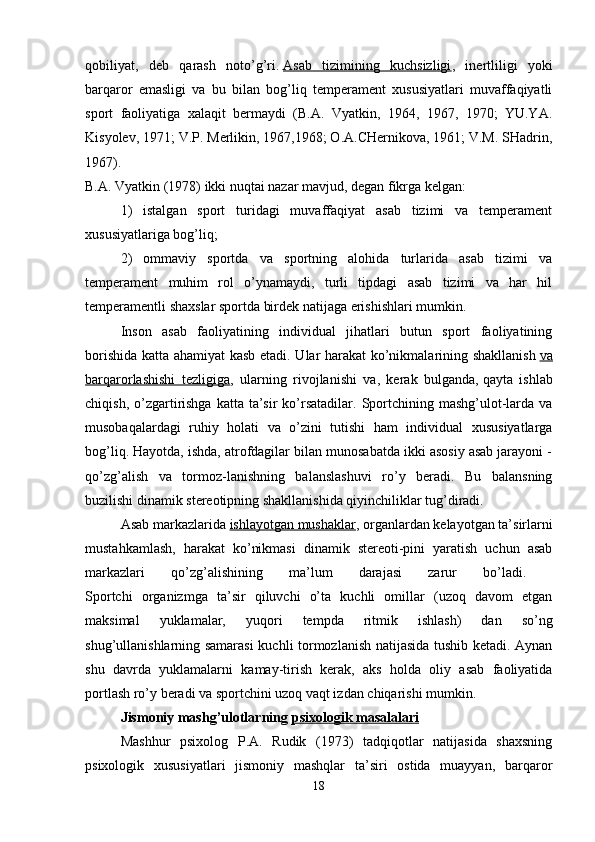 qobiliyat,   deb   qarash   noto’g’ri.   Asab   tizimining   kuchsizligi ,   inertliligi   yoki
barqaror   emasligi   va   bu   bilan   bog’liq   temperament   xususiyatlari   muvaffaqiyatli
sport   faoliyatiga   xalaqit   bermaydi   (B.A.   Vyatkin,   1964,   1967,   1970;   YU.YA.
Kisyolev, 1971; V.P. Merlikin, 1967,1968; O.A.CHernikova, 1961; V.M. SHadrin,
1967).  
B.A. Vyatkin (1978) ikki nuqtai nazar mavjud, degan fikrga kelgan: 
1)   istalgan   sport   turidagi   muvaffaqiyat   asab   tizimi   va   temperament
xususiyatlariga bog’liq; 
2)   ommaviy   sportda   va   sportning   alohida   turlarida   asab   tizimi   va
temperament   muhim   rol   o’ynamaydi,   turli   tipdagi   asab   tizimi   va   har   hil
temperamentli shaxslar sportda birdek natijaga erishishlari mumkin. 
Inson   asab   faoliyatining   individual   jihatlari   butun   sport   faoliyatining
borishida katta ahamiyat kasb etadi. Ular harakat ko’nikmalarining shakllanish   va
barqarorlashishi   tezligiga ,   ularning   rivojlanishi   va,   kerak   bulganda,   qayta   ishlab
chiqish,  o’zgartirishga  katta ta’sir   ko’rsatadilar.  Sportchining mashg’ulot-larda va
musobaqalardagi   ruhiy   holati   va   o’zini   tutishi   ham   individual   xususiyatlarga
bog’liq. Hayotda, ishda, atrofdagilar bilan munosabatda ikki asosiy asab jarayoni -
qo’zg’alish   va   tormoz-lanishning   balanslashuvi   ro’y   beradi.   Bu   balansning
buzilishi dinamik stereotipning shakllanishida qiyinchiliklar tug’diradi. 
Asab markazlarida   ishlayotgan mushaklar , organlardan kelayotgan ta’sirlarni
mustahkamlash,   harakat   ko’nikmasi   dinamik   stereoti-pini   yaratish   uchun   asab
markazlari   qo’zg’alishining   ma’lum   darajasi   zarur   bo’ladi.  
Sportchi   organizmga   ta’sir   qiluvchi   o’ta   kuchli   omillar   (uzoq   davom   etgan
maksimal   yuklamalar,   yuqori   tempda   ritmik   ishlash)   dan   so’ng
shug’ullanishlarning samarasi  kuchli tormozlanish natijasida tushib ketadi. Aynan
shu   davrda   yuklamalarni   kamay-tirish   kerak,   aks   holda   oliy   asab   faoliyatida
portlash ro’y beradi va sportchini uzoq vaqt izdan chiqarishi mumkin.
Jismoniy mashg’ulotlarning   psixologik masalalari  
Mashhur   psixolog   P.A.   Rudik   (1973)   tadqiqotlar   natijasida   shaxsning
psixologik   xususiyatlari   jismoniy   mashqlar   ta’siri   ostida   muayyan,   barqaror
18 