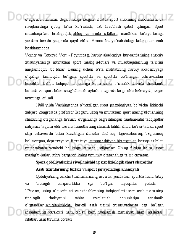 o’zgarishi   mumkin,   degan   fikrga   kelgan.   Odatda   sport   shaxsning   shakllanishi   va
rivojlanishiga   ijobiy   ta’sir   ko’rsatadi,   deb   hisoblash   qabul   qilingan.   Sport
musobaqa-lari   tirishqoqlik,   ahloq   va   iroda   sifatlari ,   mardlikni   tarbiya-lashga
yordam   berishi   yuqorida   qayd   etildi.   Ammo   bu   yo’nalishdagi   tadqiqotlar   endi
boshlanmoqda.  
Verner   va   Totxeyd   Vest   -   Poyntedagi   harbiy   akademiya   kur-santlarining   shaxsiy
xususiyatlariga   muntazam   sport   mashg’u-lotlari   va   musobaqalarining   ta’sirini
aniqlamoqchi   bo’ldilar.   Buning   uchun   o’rta   maktabning   harbiy   akademiyaga
o’qishga   kirmoqchi   bo’lgan,   sportchi   va   sportchi   bo’lmagan   bitiruvchilari
kuzatildi.   Ushbu   tadqiqot   natijalariga   ko’ra   shaxs   o’smirlik   davrida   shakllanib
bo’ladi   va   sport   bilan   shug’ullanish   aytarli   o’zgarish-larga   olib   kelmaydi,   degan
taxminga kelindi. 
1968   yilda   Vashingtonda   o’tkazilgan   sport   psixologiyasi   bo’yicha   Ikkinchi
xalqaro kongressda professor Ikegami uzoq va muntazam sport mashg’ulotlarining
shaxsning o’zgarishga ta’sirini o’rganishga bag’ishlangan fundamental tadqiqotlar
natijasini taqdim etdi. Bu ma’lumotlarning statistik tahlili shuni ko’rsa-tadiki, sport
staji   oshaverishi   bilan   kuzatilgan   shaxslar   faol-roq,   tajovuzkorroq,   beg’amroq
bo’lavergan, depressiya va frestatsiya   kamroq ishtiyoq his etganlar , boshqalar bilan
munosabatda   yetakchi   bo’lishga   kamroq   intilganlar.   Uning   fikriga   ko’ra,   sport
mashg’u-lotlari ruhiy barqarorlikning umumiy o’zgarishiga ta’sir etmagan. 
Sport qobiliyatlarini rivojlanishida psixofiziologik shart sharoitlar  
Asab tizimlarining turlari va sport jarayonidagi ahamiyati  
Qobiliyatning   barcha   tuzilmalarining   asosida ,   jumladan,   sportda   ham,   tabiy
va   biologik   barqarorlikka   ega   bo’lgan   layoqatlar   yotadi.  
I.Pavlov,   uning   o’quvchilari   va   izdoshlarining   tadqiqotlari   inson   asab   tizimining
tipologik   faoliyatini   tabiat   rivojlanish   qonunlariga   asoslanib
o’rgandilar.   Aniqlanishicha ,   har-xil   asab   tizimi   xususiyatlariga   ega   bo’lgan
insonlarning   xarakteri   ham,   xolati   ham,   rivojlanish   xususiyati   ham ,   malakasi,
sifatlari ham turlicha bo’ladi. 
19 
