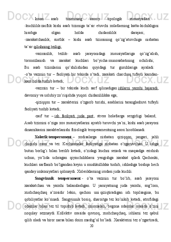 Inson   asab   tizimining   asosiy   tipologik   xususiyatlari:  
-kuchlilik-zaiflik   kishi   asab   tizimiga   ta’sir   etuvchi   xolatlarning   katta-kichikligini
hisobga   olgan   holda   chidamlilik   darajasi;  
-xarakatchanlik,   sustlik   –   kishi   asab   tizimining   qo’zg’atuvchiga   nisbatan
ta’sir   qilishning tezligi ; 
-vazminlik,   tezlik-   asab   jarayonidagi   xususiyatlariga   qo’zg’alish,
tormozlanish   va   xarakat   kuchlari   bo’yicha   munosabatining   ochilishi;  
Bu   asab   tizimlarini   qo’shilishidan   quyidagi   tur   guruhlariga   ajraladi:  
-o’ta   vazmin   tur   –   faoliyati   bir   tekisda   o’tadi,   xarakati   charchoq   tufayli   kamdan-
kam holda tushib ketadi; 
-vazmin   tur   –   bir   tekisda   kuch   sarf   qilinadigan   ishlarni   yaxshi   bajaradi ,
davomiy va uslubiy zo’riqishda yuqori chidamlilikka ega; 
-qiziqqon   tur   –   xarakterini   o’zgarib   turishi,   asablarini   taranglashuvi   tufayli
faoliyati tushib ketadi; 
-zaif   tur   –   ish   faoliyati   juda   past ,   stress   holatlarga   sezgirligi   baland;  
Asab tizimini o’ziga xos xususiyatlarini ajratib turuvchi ya’ni, kishi asab jarayoni
dinamikasini xarakterlanishi fiziologik temperamentning asosi hisoblanadi. 
Xolerik   temperament   –   xodisalarga   nisbatan   qiziqqon,   jangari,   jahli
chiqishi   oson   va   tez.   Kechinmalar   faoliyatiga   nisbatan   o’zgaruvchan.   U   ishga
butun   borlig’i   bilan   berilib   ketadi,   o’zidagi   kuchni   sezadi   va   maqsadga   erishish
uchun,   yo’lida   uchragan   qiyinchiliklarni   yengishga   xarakat   qiladi.   Qachonki,
kuchlari sarflanib bo’lgandan keyin u mushkullikka tushib, ishlashga boshqa hech
qanday imkoniyatlari qolmaydi. Xoleriklarning irodasi juda kuchli. 
Sangvinnik   temperament   -   o’ta   vazmin   tur   bo’lib,   asab   jarayoni
xarakatchan   va   yaxshi   balanslashgan.   U   jamiyatning   juda   yaxshi,   sog’lom,
xushchaqchaq   a’zosidir   lekin,   qachon   uni   qiziqtiradigan   ish   topilsagina,   bu
qobiliyatlar   ko’rinadi.   Sangvinnik   bosiq,   sharoitga   tez   ko’nikib   ketadi,   atrofidagi
odamlar   bilan   tez   til   topishib   ketadi,   muomalali,   begona   odamlar   orasida   o’zini
noqulay   sezmaydi.   Kollektiv   orasida   quvnoq,   xushchaqchaq,   ishlarni   tez   qabul
qilib oladi va biror narsa bilan doim mashg’ul bo’ladi. Xarakterini tez o’zgartiradi,
20 