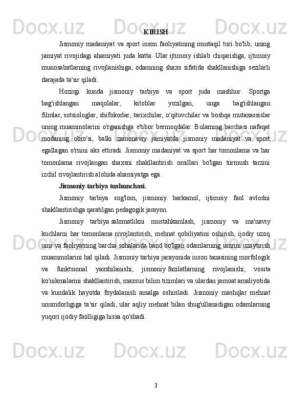 KIRISH
Jismoniy   madaniyat   va   sport   inson   faoliyatining   mustaqil   turi   bo'lib,   uning
jamiyat   rivojidagi   ahamiyati   juda   katta.   Ular   ijtimoiy   ishlab   chiqarishga,   ijtimoiy
munosabatlarning   rivojlanishiga,   odamning   shaxs   sifatida   shakllanishiga   sezilarli
darajada ta'sir qiladi. 
Hozirgi   kunda   jismoniy   tarbiya   va   sport   juda   mashhur.   Sportga
bag'ishlangan   maqolalar,   kitoblar   yozilgan,   unga   bag'ishlangan
filmlar,   sotsiologlar, shifokorlar, tarixchilar, o'qituvchilar va boshqa mutaxassislar
uning   muammolarini   o'rganishga   e'tibor   bermoqdalar.   Bularning   barchasi   nafaqat
modaning   obro'si,   balki   zamonaviy   jamiyatda   jismoniy   madaniyat   va   sport
egallagan o'rnini  aks  ettiradi. Jismoniy  madaniyat  va sport  har  tomonlama va har
tomonlama   rivojlangan   shaxsni   shakllantirish   omillari   bo'lgan   turmush   tarzini
izchil rivojlantirish alohida ahamiyatga ega. 
Jismoniy tarbiya tushunchasi.  
Jismoniy   tarbiya   sog'lom,   jismoniy   barkamol,   ijtimoiy   faol   avlodni
shakllantirishga qaratilgan pedagogik jarayon. 
Jismoniy   tarbiya   salomatlikni   mustahkamlash,   jismoniy   va   ma'naviy
kuchlarni   har   tomonlama   rivojlantirish,   mehnat   qobiliyatini   oshirish,   ijodiy   uzoq
umr va faoliyatning barcha sohalarida band bo'lgan odamlarning umrini uzaytirish
muammolarini hal qiladi. Jismoniy tarbiya jarayonida inson tanasining morfologik
va   funktsional   yaxshilanishi,   jismoniy   fazilatlarning   rivojlanishi,   vosita
ko'nikmalarini shakllantirish, maxsus bilim tizimlari va ulardan jamoat amaliyotida
va   kundalik   hayotda   foydalanish   amalga   oshiriladi.   Jismoniy   mashqlar   mehnat
unumdorligiga ta'sir  qiladi, ular  aqliy mehnat  bilan shug'ullanadigan  odamlarning
yuqori ijodiy faolligiga hissa qo'shadi. 
3 