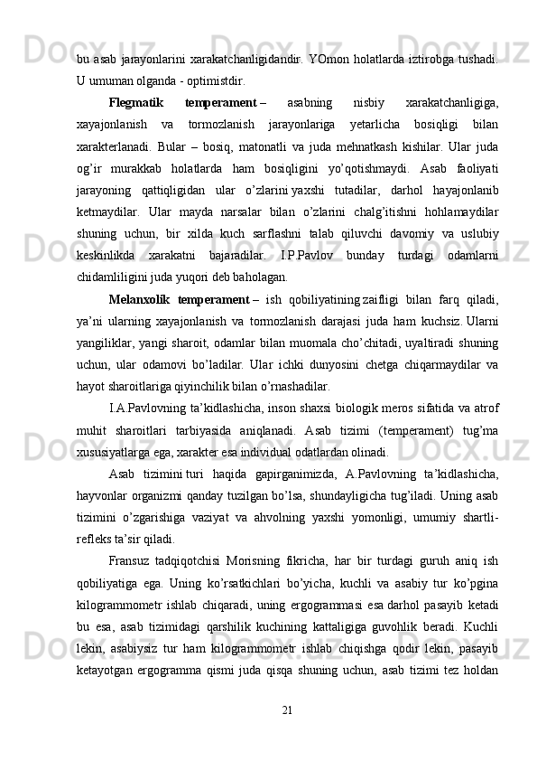 bu   asab   jarayonlarini   xarakatchanligidandir.   YOmon   holatlarda   iztirobga   tushadi.
U umuman olganda - optimistdir. 
Flegmatik   temperament   –   asabning   nisbiy   xarakatchanligiga,
xayajonlanish   va   tormozlanish   jarayonlariga   yetarlicha   bosiqligi   bilan
xarakterlanadi.   Bular   –   bosiq,   matonatli   va   juda   mehnatkash   kishilar.   Ular   juda
og’ir   murakkab   holatlarda   ham   bosiqligini   yo’qotishmaydi.   Asab   faoliyati
jarayoning   qattiqligidan   ular   o’zlarini   yaxshi   tutadilar,   darhol   hayajonlanib
ketmaydilar.   Ular   mayda   narsalar   bilan   o’zlarini   chalg’itishni   hohlamaydilar
shuning   uchun,   bir   xilda   kuch   sarflashni   talab   qiluvchi   davomiy   va   uslubiy
keskinlikda   xarakatni   bajaradilar.   I.P.Pavlov   bunday   turdagi   odamlarni
chidamliligini juda yuqori deb baholagan. 
Melanxolik   temperament   –   ish   qobiliyatining   zaifligi   bilan   farq   qiladi,
ya’ni   ularning   xayajonlanish   va   tormozlanish   darajasi   juda   ham   kuchsiz.   Ularni
yangiliklar,   yangi   sharoit,   odamlar   bilan   muomala  cho’chitadi,   uyaltiradi   shuning
uchun,   ular   odamovi   bo’ladilar.   Ular   ichki   dunyosini   chetga   chiqarmaydilar   va
hayot sharoitlariga qiyinchilik bilan o’rnashadilar. 
I.A.Pavlovning ta’kidlashicha, inson shaxsi  biologik meros sifatida va atrof
muhit   sharoitlari   tarbiyasida   aniqlanadi.   Asab   tizimi   (temperament)   tug’ma
xususiyatlarga ega, xarakter esa individual odatlardan olinadi. 
Asab   tizimini   turi   haqida   gapirganimizda,   A.Pavlovning   ta’kidlashicha,
hayvonlar organizmi qanday tuzilgan bo’lsa, shundayligicha tug’iladi. Uning asab
tizimini   o’zgarishiga   vaziyat   va   ahvolning   yaxshi   yomonligi,   umumiy   shartli-
refleks ta’sir qiladi. 
Fransuz   tadqiqotchisi   Morisning   fikricha,   har   bir   turdagi   guruh   aniq   ish
qobiliyatiga   ega.   Uning   ko’rsatkichlari   bo’yicha,   kuchli   va   asabiy   tur   ko’pgina
kilogrammometr   ishlab   chiqaradi,   uning   ergogrammasi   esa   darhol   pasayib   ketadi
bu   esa,   asab   tizimidagi   qarshilik   kuchining   kattaligiga   guvohlik   beradi.   Kuchli
lekin,   asabiysiz   tur   ham   kilogrammometr   ishlab   chiqishga   qodir   lekin,   pasayib
ketayotgan   ergogramma   qismi   juda   qisqa   shuning   uchun,   asab   tizimi   tez   holdan
21 