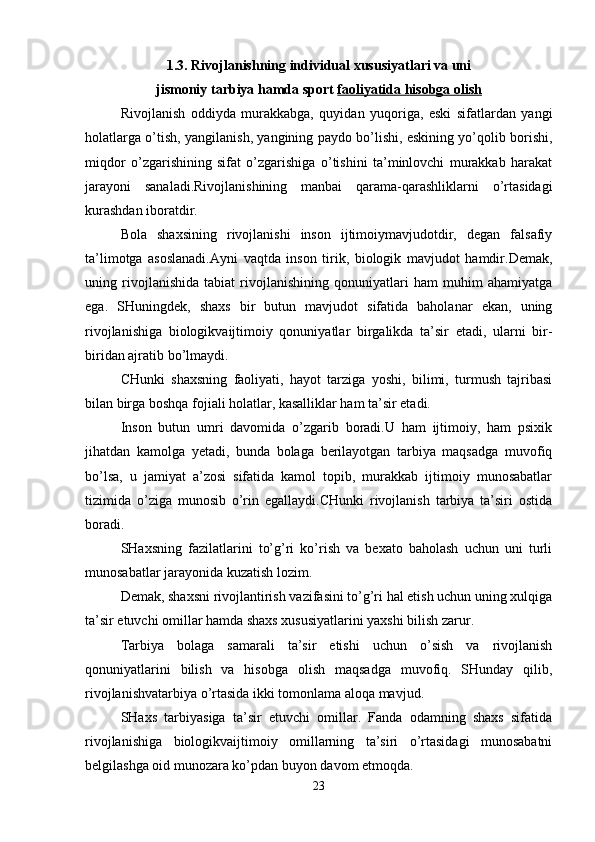 1.3. Rivojlanishning individual xususiyatlari va uni
jismoniy tarbiya hamda sport   faoliyatida hisobga olish
Rivojlanish   oddiyda   murakkabga,   quyidan   yuqoriga,   eski   sifatlardan   yangi
holatlarga o’tish, yangilanish, yangining paydo bo’lishi, eskining yo’qolib borishi,
miqdor   o’zgarishining   sifat   o’zgarishiga   o’tishini   ta’minlovchi   murakkab   harakat
jarayoni   sanaladi.Rivojlanishining   manbai   qarama-qarashliklarni   o’rtasidagi
kurashdan iboratdir.
Bola   shaxsining   rivojlanishi   inson   ijtimoiymavjudotdir,   degan   falsafiy
ta’limotga   asoslanadi.Ayni   vaqtda   inson   tirik,   biologik   mavjudot   hamdir.Demak,
uning   rivojlanishida   tabiat   rivojlanishining   qonuniyatlari   ham   muhim   ahamiyatga
ega.   SHuningdek,   shaxs   bir   butun   mavjudot   sifatida   baholanar   ekan,   uning
rivojlanishiga   biologikvaijtimoiy   qonuniyatlar   birgalikda   ta’sir   etadi,   ularni   bir-
biridan ajratib bo’lmaydi.
CHunki   shaxsning   faoliyati,   hayot   tarziga   yoshi,   bilimi,   turmush   tajribasi
bilan birga boshqa fojiali holatlar, kasalliklar ham ta’sir etadi.
Inson   butun   umri   davomida   o’zgarib   boradi.U   ham   ijtimoiy,   ham   psixik
jihatdan   kamolga   yetadi,   bunda   bolaga   berilayotgan   tarbiya   maqsadga   muvofiq
bo’lsa,   u   jamiyat   a’zosi   sifatida   kamol   topib,   murakkab   ijtimoiy   munosabatlar
tizimida   o’ziga   munosib   o’rin   egallaydi.CHunki   rivojlanish   tarbiya   ta’siri   ostida
boradi.
SHaxsning   fazilatlarini   to’g’ri   ko’rish   va   bexato   baholash   uchun   uni   turli
munosabatlar jarayonida kuzatish lozim.
Demak, shaxsni rivojlantirish vazifasini to’g’ri hal etish uchun uning xulqiga
ta’sir etuvchi omillar hamda shaxs xususiyatlarini yaxshi bilish zarur.
Tarbiya   bolaga   samarali   ta’sir   etishi   uchun   o’sish   va   rivojlanish
qonuniyatlarini   bilish   va   hisobga   olish   maqsadga   muvofiq.   SHunday   qilib,
rivojlanishvatarbiya o’rtasida ikki tomonlama aloqa mavjud.
SHaxs   tarbiyasiga   ta’sir   etuvchi   omillar.   Fanda   odamning   shaxs   sifatida
rivojlanishiga   biologikvaijtimoiy   omillarning   ta’siri   o’rtasidagi   munosabatni
belgilashga oid munozara ko’pdan buyon davom etmoqda.
23 