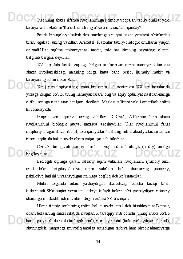 Insonning shaxs sifatida rivojlanishiga ijtimoiy voqealar, tabiiy omillar yoki
tarbiya ta’sir etadimi?Bu uch omilning o’zaro munosabati qanday?
Fanda   biologik   yo’nalish   deb   nomlangan   nuqtai   nazar   yetakchi   o’rinlardan
birini   egallab,   uning   vakillari   Aristotel,   Platonlar   tabiiy-biologik   omillarni   yuqori
qo’yadi.Ular   tug’ma   imkoniyatlar,   taqdir,   tole   har   kimning   hayotdagi   o’rnini
belgilab bergan, deydilar.
XVI   asr   falsafasida   vujudga   kelgan   preformizm   oqimi   namoyandalari   esa
shaxs   rivojlanishidagi   naslning   roliga   katta   baho   berib,   ijtimoiy   muhit   va
tarbiyaning rolini inkor etadi.
Xorij   psixologiyasidagi   yana   bir   oqim   –   bixeviorizm   XX   asr   boshlarida
yuzaga kelgan bo’lib, uning namoyandalari, ong va aqliy qobiliyat nasldan-naslga
o’tib, insonga u tabiatan berilgan, deyiladi. Mazkur ta’limot vakili amerikalik olim
E.Torndaykdir.
Progmatizm   oqimiva   uning   vakillari   D.D’yul,   A.Kombe   ham   shaxs
rivojlanishini   biologik   nuqtai   nazarda   asoslaydilar.   Ular   rivojlanishni   fahat
miqdoriy o’zgarishdan iborat, deb qaraydilar.Naslning rolini absolyutlashtirib, uni
inson taqdirida hal qiluvchi ahamiyatga ega deb biladilar.
Demak,   bir   guruh   xorijiy   olimlar   rivojlanishni   biologik   (nasliy)   omilga
bog’laydilar.
Biologik   oqimga   qarshi   falsafiy   oqim   vakillari   rivojlanishi   ijtimoiy   omil
omil   bilan   belgilaydilar.Bu   oqim   vakillari   bola   shaxsining   jismoniy,
psixikrivojlanishi u yashaydigan muhitga bog’liq deb ko’rsatadilar.
Muhit   deganda   odam   yashaydigan   sharoitdagi   barcha   tashqi   ta’sir
tushuniladi.SHu   nuqtai   nazardan   tarbiya   tufayli   bolani   o’zi   yashaydigan   ijtimoiy
sharoitga moslashtirish mumkin, degan xulosa kelib chiqadi.
Ular   ijtiomiy   muhitning   rolini   hal   qiluvchi   omil   deb   hisoblaydilar.Demak,
odam bolasining shaxs sifatida rivojlanib, taraqqiy etib borishi, uning shaxs bo’lib
kamolga yetishida nasl (biologik omil), ijtimoiy muhit (bola yashaydigan sharoit),
shuningdek, maqsadga muvofiq amalga oshadigan tarbiya ham birdek ahamiyatga
24 