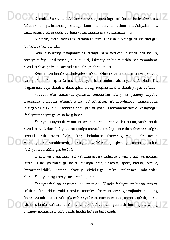Demak   Prezident   I.A.Karmimovning   quyidagi   so’zlarini   keltirishni   joiz
bilamiz   «…yurtimizning   ertangi   kuni,   taraqqiyoti   uchun   mas’uliyatni   o’z
zimmasiga olishga qodir bo’lgan yetuk mutaxassis yoshlarimiz …».
SHunday   ekan,   yoshlarni   tarbiyalab   rivojlantirish   bir-biriga   ta’sir   etadigan
bu tarbiya tamoyilidir.
Bola   shaxsining   rivojlanishida   tarbiya   ham   yetakchi   o’ringa   ega   bo’lib,
tarbiya   tufayli   nasl-nasabi,   oila   muhiti,   ijtimoiy   muhit   ta’sirida   har   tomonlama
rivojlanishga qodir, degan xulosani chiqarish mumkin.
SHaxs   rivojlanishida   faoliyatnig   o’rni.   SHaxs   rivojlanishida   irsiyat,   muhit,
tarbiya   bilan   bir   qatorda   inson   faoliyati   ham   muhim   ahamiyat   kasb   etadi.   Bu
degani inson qanchalik mehnat qilsa, uning rivojlanishi shunchalik yuqori bo’ladi.
Faoliyat   o’zi   nima?Faoliyatinson   tomonidan   tabiiy   va   ijtimoiy   hayotni
maqsadga   muvofiq   o’zgartirishga   yo’naltirilgan   ijtimoiy-tarixiy   turmushning
o’ziga xos shaklidir. Insonning qobiliyati va yoshi u tomonidan tashkil etilayotgan
faoliyat mohiyatiga ko’ra belgilanadi.
Faoliyat   jarayonida   inson   shaxsi,   har   tomonlama   va   bir   butun,   yaxlit   holda
rivojlanadi. Lekin faoliyatni maqsadga muvofiq amalga oshirishi uchun uni to’g’ri
tashkil   etish   lozim.   Lekin   ko’p   holatlarda   shaxsning   rivojlanishi   uchun
imkoniyatlar   yaratilmaydi,   tarbiyalanuvchilarning   ijtimoiy   mehnat,   bilish
faoliyatlari cheklangan bo’ladi.
O’smir   va  o’spirinlar  faoliyatining asosiy   turlariga  o’yin,  o’qish  va  mehnat
kiradi.   Ular   yo’nalishiga   ko’ra   bilishga   doir,   ijtimoiy,   sport,   badiiy,   texnik,
hunarmandchilik   hamda   shaxsiy   qiziqishga   ko’ra   tanlangan   sohalardan
iborat.Faoliyatning asosiy turi – muloqotdir.
Faoliyat   faol   va   passivbo’lishi   mumkin.   O’smir   faoliyati   muhit   va   tarbiya
ta’sirida faollashishi yoki susayishi mumkin. Inson shaxsining rivojlanishida uning
butun vujudi   bilan  sevib,  o’z imkoniyatlarini  namoyon  etib, mehnat   qilish,  o’zini
shaxs   sifatida   ko’rsata   olishi   unda   o’z   faoliyatidan   qoniqish   hosil   qiladi.Uning
ijtimoiy mehnatdagi ishtirokida faollik ko’zga tashlanadi.
26 