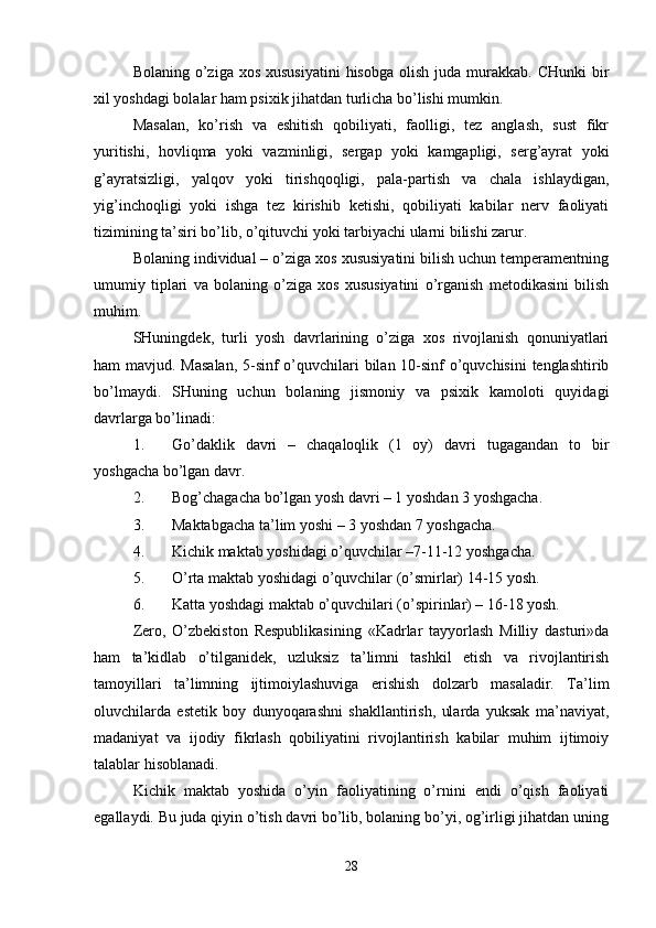 Bolaning  o’ziga  xos  xususiyatini  hisobga  olish  juda  murakkab.  CHunki  bir
xil yoshdagi bolalar ham psixik jihatdan turlicha bo’lishi mumkin.
Masalan,   ko’rish   va   eshitish   qobiliyati,   faolligi,   tez   anglash,   sust   fikr
yuritishi,   hovliqma   yoki   vazminligi,   sergap   yoki   kamgapligi,   serg’ayrat   yoki
g’ayratsizligi,   yalqov   yoki   tirishqoqligi,   pala-partish   va   chala   ishlaydigan,
yig’inchoqligi   yoki   ishga   tez   kirishib   ketishi,   qobiliyati   kabilar   nerv   faoliyati
tizimining ta’siri bo’lib, o’qituvchi yoki tarbiyachi ularni bilishi zarur.
Bolaning individual – o’ziga xos xususiyatini bilish uchun temperamentning
umumiy   tiplari   va   bolaning   o’ziga   xos   xususiyatini   o’rganish   metodikasini   bilish
muhim.
SHuningdek,   turli   yosh   davrlarining   o’ziga   xos   rivojlanish   qonuniyatlari
ham mavjud. Masalan,  5-sinf o’quvchilari  bilan 10-sinf o’quvchisini  tenglashtirib
bo’lmaydi.   SHuning   uchun   bolaning   jismoniy   va   psixik   kamoloti   quyidagi
davrlarga bo’linadi:
1. Go’daklik   davri   –   chaqaloqlik   (1   oy)   davri   tugagandan   to   bir
yoshgacha bo’lgan davr.
2. Bog’chagacha bo’lgan yosh davri – 1 yoshdan 3 yoshgacha.
3. Maktabgacha ta’lim yoshi – 3 yoshdan 7 yoshgacha.
4. Kichik maktab yoshidagi o’quvchilar –7-11-12 yoshgacha.
5. O’rta maktab yoshidagi o’quvchilar (o’smirlar) 14-15 yosh.
6. Katta yoshdagi maktab o’quvchilari (o’spirinlar) – 16-18 yosh.
Zero,   O’zbekiston   Respublikasining   «Kadrlar   tayyorlash   Milliy   dasturi»da
ham   ta’kidlab   o’tilganidek,   uzluksiz   ta’limni   tashkil   etish   va   rivojlantirish
tamoyillari   ta’limning   ijtimoiylashuviga   erishish   dolzarb   masaladir.   Ta’lim
oluvchilarda   estetik   boy   dunyoqarashni   shakllantirish,   ularda   yuksak   ma’naviyat,
madaniyat   va   ijodiy   fikrlash   qobiliyatini   rivojlantirish   kabilar   muhim   ijtimoiy
talablar hisoblanadi.
Kichik   maktab   yoshida   o’yin   faoliyatining   o’rnini   endi   o’qish   faoliyati
egallaydi. Bu juda qiyin o’tish davri bo’lib, bolaning bo’yi, og’irligi jihatdan uning
28 