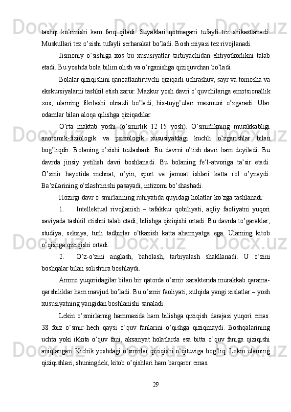 tashqi   ko’rinishi   kam   farq   qiladi.   Suyaklari   qotmagani   tufayli   tez   shikastlanadi.
Muskullari tez o’sishi tufayli serharakat bo’ladi. Bosh miyasi tez rivojlanadi.
Jismoniy   o’sishiga   xos   bu   xususiyatlar   tarbiyachidan   ehtiyotkorlikni   talab
etadi. Bu yoshda bola bilim olish va o’rganishga qiziquvchan bo’ladi.
Bolalar qiziqishini qanoatlantiruvchi qiziqarli uchrashuv, sayr va tomosha va
ekskursiyalarni tashkil etish zarur. Mazkur yosh davri o’quvchilariga emotsionallik
xos,   ularning   fikrlashi   obrazli   bo’ladi,   his-tuyg’ulari   mazmuni   o’zgaradi.   Ular
odamlar bilan aloqa qilishga qiziqadilar.
O’rta   maktab   yoshi   (o’smirlik   12-15   yosh).   O’smirlikning   murakkabligi
anotomik-fiziologik   va   psixologik   xususiyatdagi   kuchli   o’zgarishlar   bilan
bog’liqdir.   Bolaning   o’sishi   tezlashadi.   Bu   davrni   o’tish   davri   ham   deyiladi.   Bu
davrda   jinsiy   yetilish   davri   boshlanadi.   Bu   bolaning   fe’l-atvoriga   ta’sir   etadi.
O’smir   hayotida   mehnat,   o’yin,   sport   va   jamoat   ishlari   katta   rol   o’ynaydi.
Ba’zilarining o’zlashtirishi pasayadi, intizomi bo’shashadi.
Hozirgi davr o’smirlarining ruhiyatida quyidagi holatlar ko’zga tashlanadi:
1. Intellektual   rivojlanish   –   tafakkur   qobiliyati,   aqliy   faoliyatni   yuqori
saviyada tashkil etishni talab etadi, bilishga qiziqishi ortadi. Bu davrda to’garaklar,
studiya,   seksiya,   turli   tadbirlar   o’tkazish   katta   ahamiyatga   ega.   Ularning   kitob
o’qishga qiziqishi ortadi.
2. O’z-o’zini   anglash,   baholash,   tarbiyalash   shakllanadi.   U   o’zini
boshqalar bilan solishtira boshlaydi.
Ammo yuqoridagilar bilan bir qatorda o’smir xarakterida murakkab qarama-
qarshiliklar ham mavjud bo’ladi. Bu o’smir faoliyati, xulqida yangi xislatlar – yosh
xususiyatning yangidan boshlanishi sanaladi.
Lekin   o’smirlarnig   hammasida   ham   bilishga   qiziqish   darajasi   yuqori   emas.
38   foiz   o’smir   hech   qaysi   o’quv   fanlarini   o’qishga   qiziqmaydi.   Boshqalarining
uchta   yoki   ikkita   o’quv   fani,   aksariyat   holatlarda   esa   bitta   o’quv   faniga   qiziqishi
aniqlangan. Kichik yoshdagi o’smirlar qiziqishi o’qituviga bog’liq. Lekin ularning
qiziqishlari, shuningdek, kitob o’qishlari ham barqaror emas.
29 