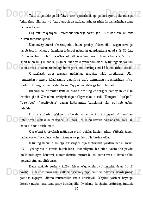 Turli to’garaklarga 21 foiz o’smir  qatnashadi, qolganlari sport  yoki musiqa
bilan shug’ullanadi. 40 foiz o’quvchida sinfdan tashqari ishlarda qatnashishda ham
barqarorlik yo’q.
Eng muhim qiziqish – teleeshittirishlarga qaratilgan. TVni har kuni 88 foiz
o’smir tomosha qiladi.
Ular   oddiy   kunni   o’z   ixtiyorlari   bilan   qanday   o’tkazadilar,   degan   savolga
javob topish uchun o’tkazilgan tadqiqot natijalari quyidagilarni qayd etdi: 85 foiz
o’smir vaqtini o’z holicha o’tkazadi, 70 foizi kino yoki televizor ko’radi, 50 foizi
sport bilan shug’ullanadi, 45 foizi uxlab yoki yotib dam oladi. SHuningdek, yomon
baho olmaslik uchun maktabga bordigan o’smirlarning soni 15 foizni tashkil etadi.
O’smirlarda   biror   narsaga   erishishga   nisbatan   talab   rivojlanadi.   Ular
tomonidan   ijtimoiy   talablarning   bajarilishi   asab   tizimining   rivojlanishiga   ta’sir
etadi. SHuning uchun maktab hayoti “qiyin” vazifalarga to’liq bo’ladi.
Bu   yoshda   o’smirlar   kattalar   oldida   o’zining   erkinligini   namoyish   etishga
harakat qiladi. O’z-o’zini tarbiyalashga bo’lgan talab o’sadi. “Dangasa”, “qo’pol”,
“bee’tibor”,   “qobiliyatsiz”   degan   kattalarning   baholarini   ular   og’rinib   qabul
qiladilar.
O’smir   yoshida   o’g’il   va   qiz   bolalar   o’rtasida   farq   kuchayadi.   VII   sinfdan
intellektual   malakalar   pasayadi.   SHuning   uchun   bu   davrda   bolalar   rivojlanishiga
katta e’tibor berish lozim.
O’z-o’zini tarbiyalash  natijasida o’g’il bolalar kuchli, erkin, e’tiborli, jasur;
qizlar esa – o’ta ko’nikuvchan, kamtar va jiddiy bo’la boshlaydilar.
SHuning   uchun   o’smirga   o’z   vaqtini   rejalashtirishda   yordam   berish   zarur.
13-14   yoshgacha   o’smirda   burch   hissi,   mas’uliyatni   his   etish,   vazminlik   paydo
bo’la boshlaydi. Muhimi, o’smir shaxsini hurmat hilish, kamsitmaslik, katta bo’lib
qolganligini tan olish zarur.
Katta   maktab   yoshi   –   kollej,   litsey   o’quvchilari   (o’spirinlik   davri   15-18
yosh). Bu davr o’spirinlarning ilk balog’atga yetgan davridir. Mazkur davrda jinsiy
yetilish   tugaydi.   Ularda   mustaqillik   sezila   boshlaydi.   O’spirin   yoshlar   hayotga
kelajak nuqtai nazaridan qaray boshlaydilar. Madaniy darajasini orttirishga intilish
30 