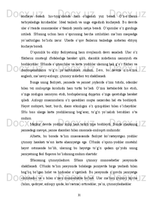 kuchaya   boradi.   his-tuyg’ularida   ham   o’zgarish   yuz   beradi.   O’z-o’zlarini
tarbiyalashga   kirishadilar.   Ideal   tanlash   va   unga   ergashish   kuchayadi.   Bu   davrda
ular o’rtasida munozaralar o’tkazish yaxshi natija beradi. O’spirinlar o’z guruhiga
intiladi.   SHuning   uchun   ham   o’spirinning   barcha   intilishlari   ma’lum   maqsadga
yo’naltirilgan   bo’lishi   zarur.   Ularda   o’quv   fanlarini   tanlashga   nisbatan   ehtiyoj
kuchaya boradi.
O’spirinlik   bu   ahliy   faoliyatning   ham   rivojlanish   davri   sanaladi.   Ular   o’z
fikrlarini   mustaqil   ifodalashga   harakat   qilib,   shaxslik   xislatlarini   namoyish   eta
boshlaydilar. SHunda o’qituvchilar va katta yoshlilar ularning hali g’o’r fikrlari va
dunyoqarashlarini   to’g’ri   yo’naltirishlari   muhim.   Zero,   bu   davrda   o’z-o’zini
anglash, ma’naviy-axloqiy, ijtimoiy xislatlari tez shakllanadi.
Bunga   uning   faoliyati,   jamoada   va   jamoat   joylarida   o’zini   tutishi,   odamlar
bilan   tez   muloqotga   kirishishi   ham   turtki   bo’ladi.   O’zini   kattalardek   his   etish,
o’ziga xosligini  namoyon etish, boshqalarning diqqatini o’ziga qaratishga harakat
qiladi.   Axloqiy   muammolarni   o’z   qarashlari   nuqtai   nazaridan   hal   eta   boshlaydi.
Hayot   mohiyati,   baxt,   burch,   shaxs   erkinligini   o’z   qiziqishlari   bilan   o’lchaydilar.
SHu   bois   ularga   katta   yoshlilarning   beg’araz,   to’g’ri   yo’nalish   berishlari   o’ta
muhim.
Mazkur   davrda   yoshlar   xulqi   ham   tarkib   topa   boshlaydi.   Bunda   shaxsning
jamoadagi mavqei, jamoa shaxslari bilan muomala-muloqoti muhimdir.
Albatta,   bu   borada   ta’lim   muassasasida   faoliyat   ko’rsatayotgan   yoshlar
ijtimoiy   harakati   ta’siri   katta   ahamiyatga   ega.   CHunki   o’spirin-yoshlar   mustahil
hayot   ostonasida   bo’lib,   ularning   bu   hayotga   to’g’ri   qadam   qo’yishi   uning
jamiyatning faol fuqarosi bo’lishining muhim shartidir.
SHaxsning   ijtimoyilashuvi.   SHaxs   ijtimoiy   munosabatlar   jarayonida
shakllanadi.   CHunki   ta’lim   jarayonida   bolalarga   jamiyatda   birga   yashash   bilan
bog’liq   bo’lgan   holat   va   hodisalar   o’rgatiladi.   Bu   jarayonda   o’quvchi   jamiyatga
«kirishadi»   va   u   bilan   o’zaro   munosabatda   bo’ladi.   Ular   ma’lum   ijtimoiy   tajriba
(bilim, qadriyat, axloqiy qoida, ko’rsatma) orttiradilar, ya’ni, ijtimoiylashadilar.
31 