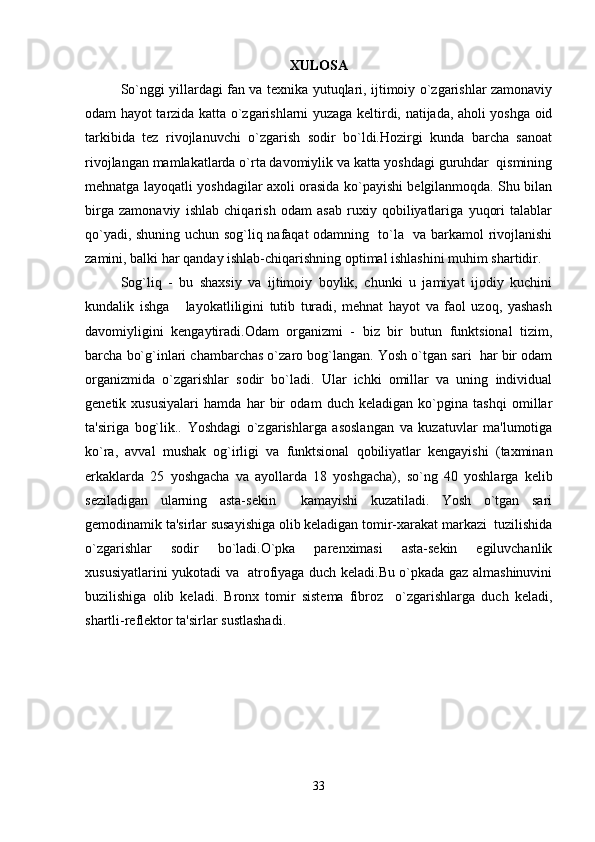 XULOSA
So`nggi yillardagi fan va tеxnika yutuqlari, ijtimoiy o`zgarishlar zamonaviy
odam hayot tarzida katta o`zgarishlarni yuzaga kеltirdi, natijada, aholi yoshga oid
tarkibida   tеz   rivojlanuvchi   o`zgarish   sodir   bo`ldi.Hozirgi   kunda   barcha   sanoat
rivojlangan mamlakatlarda o`rta davomiylik va katta yoshdagi guruhdar  qismining
mеhnatga layoqatli yoshdagilar axoli orasida ko`payishi bеlgilanmoqda. Shu bilan
birga   zamonaviy   ishlab   chiqarish   odam   asab   ruxiy   qobiliyatlariga   yuqori   talablar
qo`yadi, shuning uchun sog`liq nafaqat odamning   to`la   va barkamol rivojlanishi
zamini, balki har qanday ishlab-chiqarishning optimal ishlashini muhim shartidir. 
Sog`liq   -   bu   shaxsiy   va   ijtimoiy   boylik,   chunki   u   jamiyat   ijodiy   kuchini
kundalik   ishga       layokatliligini   tutib   turadi,   mеhnat   hayot   va   faol   uzoq,   yashash
davomiyligini   kеngaytiradi.Odam   organizmi   -   biz   bir   butun   funktsional   tizim,
barcha bo`g`inlari chambarchas o`zaro bog`langan. Yosh o`tgan sari  har bir odam
organizmida   o`zgarishlar   sodir   bo`ladi.   Ular   ichki   omillar   va   uning   individual
gеnеtik   xususiyalari   hamda   har   bir   odam   duch   kеladigan   ko`pgina   tashqi   omillar
ta'siriga   bog`lik..   Yoshdagi   o`zgarishlarga   asoslangan   va   kuzatuvlar   ma'lumotiga
ko`ra,   avval   mushak   og`irligi   va   funktsional   qobiliyatlar   kеngayishi   (taxminan
erkaklarda   25   yoshgacha   va   ayollarda   18   yoshgacha),   so`ng   40   yoshlarga   kеlib
sеziladigan   ularning   asta-sеkin     kamayishi   kuzatiladi.   Yosh   o`tgan   sari
gеmodinamik ta'sirlar susayishiga olib kеladigan tomir-xarakat markazi  tuzilishida
o`zgarishlar   sodir   bo`ladi.O`pka   parеnximasi   asta-sеkin   egiluvchanlik
xususiyatlarini yukotadi va   atrofiyaga duch kеladi.Bu o`pkada gaz almashinuvini
buzilishiga   olib   kеladi.   Bronx   tomir   sistеma   fibroz     o`zgarishlarga   duch   kеladi,
shartli-rеflеktor ta'sirlar sustlashadi.
33 