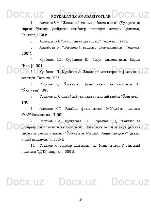 FOYDALANILGAN ADABIYOTLAR
1. Ахмедов.Б.А   “Жисмоний   машқлар   биомеханjа”   (Кундузги   ва
сиртқи   бўлимда   ўқийдиган   талабалар   лекцiдан   методj   қўлланма)
Тошкент, 1990 й.
2. Ахмедов. Б.А “Велотренажерда ишлаш” Тошкент., 1990 й.
3. Алимбоев   Р.   “Жисмоний   машқлар   биомеханjаси”   Тошкент,
2008 й.
4. Қурбонов   Ш.,   Қурбонова   Ш.   Спорт   физиологiси.   Қарши
“Насаф” 2001
5. Қурбонов Ш., Қурбонов А. Жисмоний машқларнинг физиологj
асослари. Тошкент, 2003.
6. Содиқов   Қ.   Ўқувчилар   физиологiси   ва   гигиенаси   Т.,
“Ўқитувчи”, 1992.
7. Содиқов Қ. Оилавий ҳаёт-гигиена ва жинсий тарбi “Ўқитувчи”,
1997.
8. Алматов   К.Т.   Улғайиш   физиологiси.   М.Улуғбек   номидаги
УзМУ босмахонаси. Т.2004.
9. Содиқов   Б.А.,   Қучқарова   Л.С.,   Қурбанов   Ч.Қ.   “Болалар   ва
ўсмирлар   физиологiси   ва   гигиенаси”.   Олий   ўқув   юртлари   учун   дарслj
сифатида   тавсi   этилган.   “Ўзбекистон   Миллий   Энцjлопедiси”   давлат
илмий нашриёти. Т.: 2005 й.
10. Содиқов   Қ.   Болалар   анатомiси   ва   физиологiси   Т.   Низомий
номидаги ТДПУ нашриёти.  2001 й.
34 