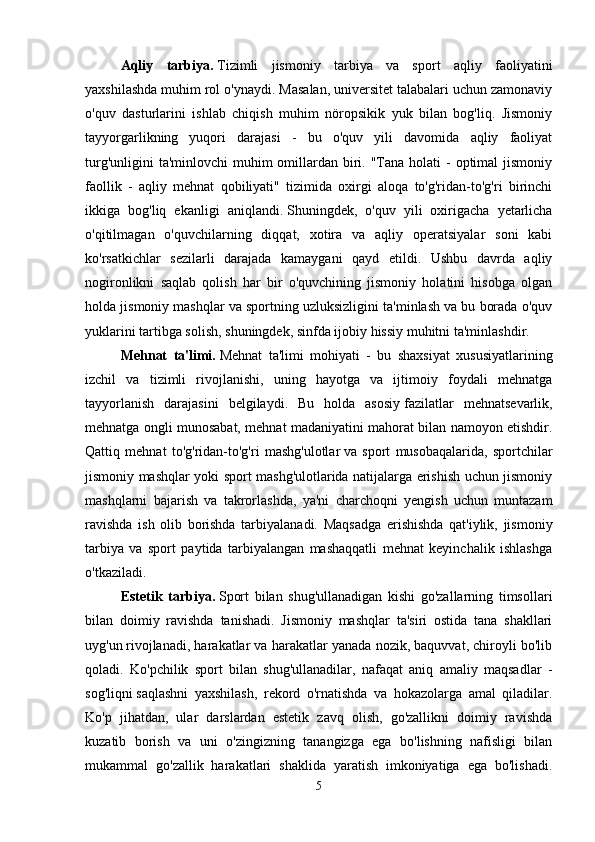Aqliy   tarbiya.   Tizimli   jismoniy   tarbiya   va   sport   aqliy   faoliyatini
yaxshilashda muhim rol o'ynaydi. Masalan, universitet talabalari uchun zamonaviy
o'quv   dasturlarini   ishlab   chiqish   muhim   nöropsikik   yuk   bilan   bog'liq.   Jismoniy
tayyorgarlikning   yuqori   darajasi   -   bu   o'quv   yili   davomida   aqliy   faoliyat
turg'unligini  ta'minlovchi  muhim  omillardan biri. "Tana holati  -  optimal  jismoniy
faollik   -   aqliy   mehnat   qobiliyati"   tizimida   oxirgi   aloqa   to'g'ridan-to'g'ri   birinchi
ikkiga   bog'liq   ekanligi   aniqlandi.   Shuningdek,   o'quv   yili   oxirigacha   yetarlicha
o'qitilmagan   o'quvchilarning   diqqat,   xotira   va   aqliy   operatsiyalar   soni   kabi
ko'rsatkichlar   sezilarli   darajada   kamaygani   qayd   etildi.   Ushbu   davrda   aqliy
nogironlikni   saqlab   qolish   har   bir   o'quvchining   jismoniy   holatini   hisobga   olgan
holda jismoniy mashqlar va sportning uzluksizligini ta'minlash va bu borada o'quv
yuklarini tartibga solish,   shuningdek, sinfda ijobiy hissiy muhitni ta'minlashdir. 
Mehnat   ta'limi.   Mehnat   ta'limi   mohiyati   -   bu   shaxsiyat   xususiyatlarining
izchil   va   tizimli   rivojlanishi,   uning   hayotga   va   ijtimoiy   foydali   mehnatga
tayyorlanish   darajasini   belgilaydi.   Bu   holda   asosiy   fazilatlar   mehnatsevarlik,
mehnatga ongli munosabat, mehnat madaniyatini mahorat bilan namoyon etishdir.
Qattiq   mehnat   to'g'ridan-to'g'ri   mashg'ulotlar   va   sport   musobaqalarida,   sportchilar
jismoniy mashqlar yoki sport mashg'ulotlarida natijalarga erishish uchun jismoniy
mashqlarni   bajarish   va   takrorlashda,   ya'ni   charchoqni   yengish   uchun   muntazam
ravishda   ish   olib   borishda   tarbiyalanadi.   Maqsadga   erishishda   qat'iylik,   jismoniy
tarbiya   va   sport   paytida   tarbiyalangan   mashaqqatli   mehnat   keyinchalik   ishlashga
o'tkazila di .
Estetik   tarbiya.   Sport   bilan   shug'ullanadigan   kishi   go'zallarning   timsollari
bilan   doimiy   ravishda   tanishadi.   Jismoniy   mashqlar   ta'siri   ostida   tana   shakllari
uyg'un   rivojlanadi, harakatlar va harakatlar yanada nozik, baquvvat, chiroyli bo'lib
qoladi.   Ko'pchilik   sport   bilan   shug'ullanadilar,   nafaqat   aniq   amaliy   maqsadlar   -
sog'liqni   saqlashni   yaxshilash,   rekord   o'rnatishda   va   hokazolarga   amal   qiladilar.
Ko'p   jihatdan,   ular   darslardan   estetik   zavq   olish,   go'zallikni   doimiy   ravishda
kuzatib   borish   va   uni   o'zingizning   tanangizga   ega   bo'lishning   nafisligi   bilan
mukammal   go'zallik   harakatlari   shaklida   yaratish   imkoniyatiga   ega   bo'lishadi.
5 
