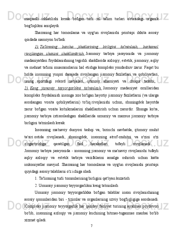 maqsadli   ishlatilishi   kerak   bo'lgan   turli   xil   ta'lim   turlari   o'rtasidagi   organik
bog'liqlikni aniqlaydi. 
Shaxsning   har   tomonlama   va   uyg'un   rivojlanishi   printsipi   ikkita   asosiy
qoidada namoyon bo'ladi: 
1).   Ta'limning   barcha   jihatlarining   birligini   ta'minlash,   barkamol
rivojlangan   shaxsni   shakllantirish.   Jismoniy   tarbiya   jarayonida   va   jismoniy
madaniyatdan foydalanishning tegishli shakllarida axloqiy, estetik, jismoniy, aqliy
va mehnat ta'limi muammolarini hal etishga kompleks yondashuv zarur. Faqat bu
holda   insonning   yuqori   darajada   rivojlangan   jismoniy   fazilatlari   va   qobiliyatlari,
uning   sportdagi   rekord   natijalari,   ijtimoiy   ahamiyati   va   chuqur   tarkibi;  
2).   Keng   jismoniy   tayyorgarlikni   ta'minlash.   Jismoniy   madaniyat   omillaridan
kompleks foydalanish insonga xos bo'lgan hayotiy jismoniy fazilatlarni (va ularga
asoslangan   vosita   qobiliyatlarini)   to'liq   rivojlanishi   uchun,   shuningdek   hayotda
zarur   bo'lgan   vosita   ko'nikmalarini   shakllantirish   uchun   zarurdir.   Shunga   ko'ra,
jismoniy   tarbiya   ixtisoslashgan   shakllarida   umumiy   va   maxsus   jismoniy   tarbiya
birligini ta'minlash kerak. 
Insonning   ma'naviy   dunyosi   tashqi   va,   birinchi   navbatda,   ijtimoiy   muhit
ta'siri   ostida   rivojlanadi,   shuningdek,   insonning   atrof-muhitni   va   o'zini   o'zi
o'zgartirishga   qaratilgan   faol   harakatlari   tufayli   rivojlanadi.  
Jismoniy   tarbiya   jarayonida   -   insonning   jismoniy   va   ma'naviy   rivojlanishi   tufayli
aqliy   axloqiy   va   estetik   tarbiya   vazifalarini   amalga   oshirish   uchun   katta
imkoniyatlar   mavjud.   Shaxsning   har   tomonlama   va   uyg'un   rivojlanishi   printsipi
quyidagi asosiy talablarni o'z ichiga oladi. 
1. Ta'limning turli tomonlarining birligini qat'iyan kuzatish 
2. Umumiy jismoniy tayyorgarlikni keng ta'minlash 
Umumiy   jismoniy   tayyorgarlikka   bo'lgan   talablar   inson   rivojlanishining
asosiy qonunlaridan biri  - tizimlar  va organlarning uzviy bog'liqligiga asoslanadi.
Kompleks   jismoniy   tayyorgarlik   har   qanday   faoliyat   turining   ajralmas   poydevori
bo'lib,   insonning   axloqiy   va   jismoniy   kuchining   bitmas-tuganmas   manbai   bo'lib
xizmat qiladi. 
7 