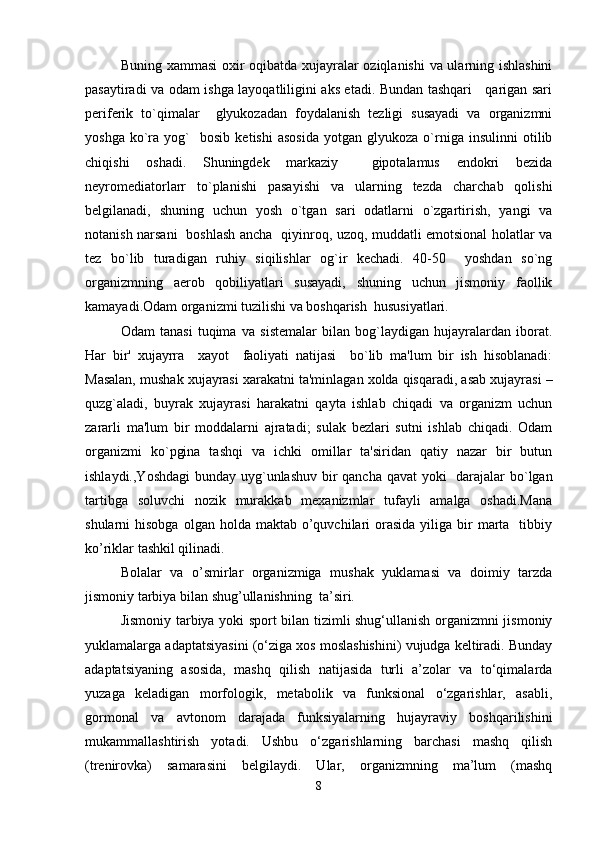 Buning xammasi oxir oqibatda xujayralar oziqlanishi  va ularning ishlashini
pasaytiradi va odam ishga layoqatliligini aks etadi. Bundan tashqari     qarigan sari
pеrifеrik   to`qimalar     glyukozadan   foydalanish   tеzligi   susayadi   va   organizmni
yoshga   ko`ra   yog`     bosib   kеtishi   asosida   yotgan   glyukoza   o`rniga   insulinni   otilib
chiqishi   oshadi.   Shuningdеk   markaziy     gipotalamus   endokri   bеzida
nеyromеdiatorlarr   to`planishi   pasayishi   va   ularning   tеzda   charchab   qolishi
bеlgilanadi,   shuning   uchun   yosh   o`tgan   sari   odatlarni   o`zgartirish,   yangi   va
notanish narsani   boshlash ancha   qiyinroq, uzoq, muddatli emotsional holatlar va
tеz   bo`lib   turadigan   ruhiy   siqilishlar   og`ir   kеchadi.   40-50     yoshdan   so`ng
organizmning   aerob   qobiliyatlari   susayadi,   shuning   uchun   jismoniy   faollik
kamayadi.Odam organizmi tuzilishi va boshqarish  hususiyatlari.
Odam   tanasi   tuqima   va   sistеmalar   bilan   bog`laydigan   hujayralardan   iborat.
Har   bir'   xujayrra     xayot     faoliyati   natijasi     bo`lib   ma'lum   bir   ish   hisoblanadi:
Masalan, mushak xujayrasi xarakatni ta'minlagan xolda qisqaradi, asab xujayrasi –
quzg`aladi,   buyrak   xujayrasi   harakatni   qayta   ishlab   chiqadi   va   organizm   uchun
zararli   ma'lum   bir   moddalarni   ajratadi;   sulak   bеzlari   sutni   ishlab   chiqadi.   Odam
organizmi   ko`pgina   tashqi   va   ichki   omillar   ta'siridan   qatiy   nazar   bir   butun
ishlaydi.,Yoshdagi  bunday uyg`unlashuv bir qancha qavat  yoki    darajalar  bo`lgan
tartibga   soluvchi   nozik   murakkab   mеxanizmlar   tufayli   amalga   oshadi.Mana
shularni  hisobga  olgan  holda  maktab o’quvchilari  orasida  yiliga bir  marta   tibbiy
ko’riklar tashkil qilinadi. 
Bolalar   va   o’smirlar   organizmiga   mushak   yuklamasi   va   doimiy   tarzda
jismoniy tarbiya bilan shug’ullanishning  ta’siri.
Jismoniy tarbiya yoki sport bilan tizimli shug‘ullanish organizmni jismoniy
yuklamalarga adaptatsiyasini (o‘ziga xos moslashishini) vujudga keltiradi. Bunday
adaptatsiyaning   asosida,   mashq   qilish   natijasida   turli   a’zolar   va   to‘qimalarda
yuzaga   keladigan   morfologik,   metabolik   va   funksional   o‘zgarishlar,   asabli,
gormonal   va   avtonom   darajada   funksiyalarning   hujayraviy   boshqarilishini
mukammallashtirish   yotadi.   Ushbu   o‘zgarishlarning   barchasi   mashq   qilish
(trenirovka)   samarasini   belgilaydi.   Ular,   organizmning   ma’lum   (mashq
8 