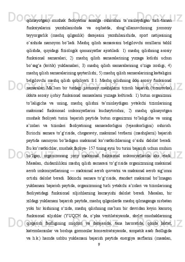 qilinayotgan)   mushak   faoliyatini   amalga   oshirishni   ta’minlaydigan   turli-tuman
funksiyalarini   yaxshilanishida   va   oqibatda,   shug‘ullanuvchining   jismoniy
tayyorgarlik   (mashq   qilganlik)   darajasini   yaxshilanishida,   sport   natijasining
o‘sishida   namoyon   bo‘ladi.   Mashq   qilish   samarasini   belgilovchi   omillarni   tahlil
qilishda,   quyidagi   fiziologik   qonuniyatlar   ajratiladi:   1)   mashq   qilishning   asosiy
funksional   samaralari;   2)   mashq   qilish   samaralarining   yuzaga   kelishi   uchun
bo‘sag‘a   (kritik)   yuklamalari;   3)   mashq   qilish   samaralarining   o‘ziga   xosligi;   4)
mashq qilish samaralarining qaytarilishi; 5) mashq qilish samaralarining kattaligini
belgilovchi   mashq   qilish   qobiliyati.   8.1.   Mashq   qilishning   ikki   asosiy   funksional
samaralari   Ma’lum   bir   turdagi   jismoniy   mashqlarni   tizimli   bajarish   (trenirovka)
ikkita   asosiy   ijobiy   funksional   samaralarni   yuzaga   keltiradi:   1)   butun   organizmni
to‘laligicha   va   uning,   mashq   qilishni   ta’minlaydigan   yetakchi   tizimlarining
maksimal   funksional   imkoniyatlarini   kuchaytirishni;   2)   mashq   qilinayotgan
mushak   faoliyati   turini   bajarish   paytida   butun   organizmni   to‘laligicha   va   uning
a’zolari   va   tizimlari   faoliyatining   samaradorligini   (tejamkorligini)   oshirish.
Birinchi   samara   to‘g‘risida,   chegaraviy,   maksimal   testlarni   (mashqlarni)   bajarish
paytida   namoyon   bo‘ladigan   maksimal   ko‘rsatkichlarning   o‘sishi   dalolat   beradi.
Bu ko‘rsatkichlar, mushak faoliya- 157 tining ayni bu turini bajarish uchun muhim
bo‘lgan,   organizmning   joriy   maksimal   funksional   imkoniyatlarida   aks   etadi.
Masalan,   chidamlilikni   mashq  qilish  samarasi  to‘g‘risida  organizmning  maksimal
aerob imkoniyatlarining — maksimal  aerob quvvatni va maksimal aerob sig‘imni
ortishi   dalolat   beradi.   Ikkinchi   samara   to‘g‘risida,   standart   maksimal   bo‘lmagan
yuklamani   bajarish   paytida,   organizmning   turli   yetakchi   a’zolari   va   tizimlarining
faoliyatidagi   funksional   siljishlarning   kamayishi   dalolat   beradi.   Masalan,   bir
xildagi yuklamani bajarish paytida, mashq qilganlarda mashq qilmaganga nisbatan
yoki   bir   kishining   o‘zida,   mashq   qilishning   ma’lum   bir   davridan   keyin   kamroq
funksional   siljishlar   (YUQCH   da,   o‘pka   ventilatsiyasida,   skelet   mushaklarining
qisqarish   faolligining   miqdori   va   darajasida,   tana   haroratida,   qonda   laktat,
katexolaminlar   va   boshqa   gormonlar   konsentratsiyasida,   simpatik   asab   faolligida
va   h.k.)   hamda   ushbu   yuklamani   bajarish   paytida   energiya   sarflarini   (masalan,
9 