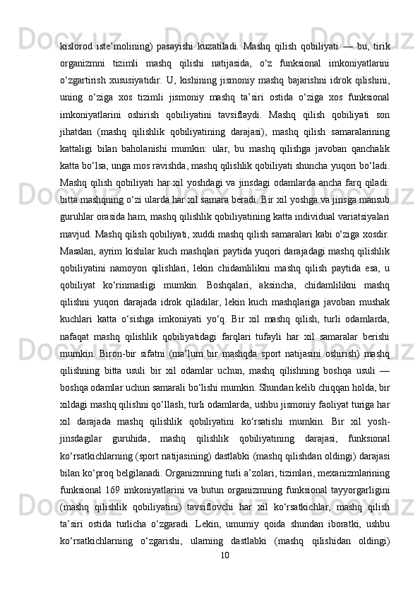 kislorod   iste’molining)   pasayishi   kuzatiladi.   Mashq   qilish   qobiliyati   —   bu,   tirik
organizmni   tizimli   mashq   qilishi   natijasida,   o‘z   funksional   imkoniyatlarini
o‘zgartirish   xususiyatidir.   U,   kishining   jismoniy   mashq   bajarishni   idrok   qilishini,
uning   o‘ziga   xos   tizimli   jismoniy   mashq   ta’siri   ostida   o‘ziga   xos   funksional
imkoniyatlarini   oshirish   qobiliyatini   tavsiflaydi.   Mashq   qilish   qobiliyati   son
jihatdan   (mashq   qilishlik   qobiliyatining   darajasi),   mashq   qilish   samaralarining
kattaligi   bilan   baholanishi   mumkin:   ular,   bu   mashq   qilishga   javoban   qanchalik
katta bo‘lsa, unga mos ravishda, mashq qilishlik qobiliyati shuncha yuqori bo‘ladi.
Mashq  qilish qobiliyati  har  xil  yoshdagi  va jinsdagi  odamlarda  ancha farq qiladi:
bitta mashqning o‘zi ularda har xil samara beradi. Bir xil yoshga va jinsga mansub
guruhlar orasida ham, mashq qilishlik qobiliyatining katta individual variatsiyalari
mavjud. Mashq qilish qobiliyati, xuddi mashq qilish samaralari kabi o‘ziga xosdir.
Masalan, ayrim kishilar kuch mashqlari paytida yuqori darajadagi mashq qilishlik
qobiliyatini   namoyon   qilishlari,   lekin   chidamlilikni   mashq   qilish   paytida   esa,   u
qobiliyat   ko‘rinmasligi   mumkin.   Boshqalari,   aksincha,   chidamlilikni   mashq
qilishni   yuqori   darajada   idrok   qiladilar,   lekin   kuch   mashqlariga   javoban   mushak
kuchlari   katta   o‘sishga   imkoniyati   yo‘q.   Bir   xil   mashq   qilish,   turli   odamlarda,
nafaqat   mashq   qilishlik   qobiliyatidagi   farqlari   tufayli   har   xil   samaralar   berishi
mumkin.   Biron-bir   sifatni   (ma’lum   bir   mashqda   sport   natijasini   oshirish)   mashq
qilishning   bitta   usuli   bir   xil   odamlar   uchun,   mashq   qilishning   boshqa   usuli   —
boshqa odamlar uchun samarali bo‘lishi mumkin. Shundan kelib chiqqan holda, bir
xildagi mashq qilishni qo‘llash, turli odamlarda, ushbu jismoniy faoliyat turiga har
xil   darajada   mashq   qilishlik   qobiliyatini   ko‘rsatishi   mumkin.   Bir   xil   yosh-
jinsdagilar   guruhida,   mashq   qilishlik   qobiliyatining   darajasi,   funksional
ko‘rsatkichlarning (sport natijasining) dastlabki (mashq qilishdan oldingi) darajasi
bilan ko‘proq belgilanadi. Organizmning turli a’zolari, tizimlari, mexanizmlarining
funksional   169   imkoniyatlarini   va   butun   organizmning   funksional   tayyorgarligini
(mashq   qilishlik   qobiliyatini)   tavsiflovchi   har   xil   ko‘rsatkichlar,   mashq   qilish
ta’siri   ostida   turlicha   o‘zgaradi.   Lekin,   umumiy   qoida   shundan   iboratki,   ushbu
ko‘rsatkichlarning   o‘zgarishi,   ularning   dastlabki   (mashq   qilishidan   oldingi)
10 