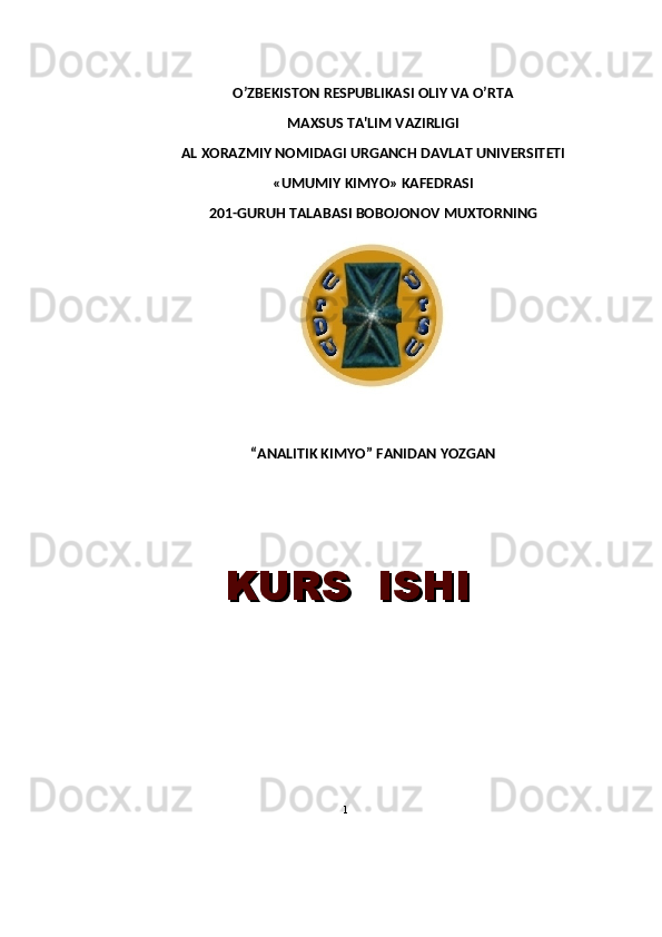 O’ZB Е KISTON R Е SPUBLIKASI OLIY VA O’RTA 
MAXSUS TA'LIM VAZIRLIGI
AL   XORAZMIY NOMIDAGI URGANCH DAVLAT UNIV Е RSIT Е TI
« UMUMIY KIMYO »  KAFEDRASI
201-GURUH TALABASI BOBOJONOV MUXTORNING
“ANALITIK KIMYO”  FANIDAN  YOZGAN
 
  KURS  ISHIKURS  ISHI
1 