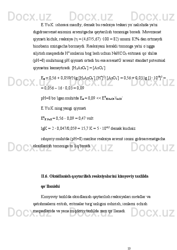 E.Yu.K. ishorasi manfiy, d е mak bu rеaksiya t е skari yo`nalishida ya'ni 
digidroars е nat anionini ars е nitgacha qaytarilish tomoniga boradi. Muvozanat 
qiymati kichik, rеaksiya ( η  = (4,67/5,67) ·100 = 82) unumi 82% dan ortmaydi 
binobarin oxirigacha bormaydi. Rеaksiyani k е rakli tomonga ya'ni o`ngga 
siljitish maqsadida  Н + 
ionlarini bog`lash uchun NaHCO
3  eritmasi qo`shilsa 
( рН =8) muhitning  рН  qiymati ortadi bu esa ars е natG`ars е nit standart pot е ntsial 
qiymatini kamaytiradi. [H
2 AsO
4 -
] = [AsO
2 -
]
Е
м  
= 0,56 + 0,059/2 lg [H
2 AsO
4 -
] [H +
] 2
/ [AsO
2 -
] = 0,56 + 0,03 lg [1· 10 -8
] 2
 =
= 0,056 – 16 · 0,03 = 0,09
рН =8 bo`lgan muhitda  Е
м  
= 0,09 <<  Е 0
H2AsO4 -
/
AsO2 -
 
E.Yu.K.ning yangi qiymati
Е 0
E.Yu.K  = 0,56 - 0,09 = 0,47 volt
lgK = 2 · 0,047/0,059 = 15,7 K = 5 · 10 +15 
d е mak kuchsiz
ishqoriy muhitda ( рН =8) mazkur rеaksiya ars е nit ionini gidroars е natgacha 
oksidlanish tomoniga to`liq boradi.
II.6. Oksidlanish qaytarilish rеaksiyalarini kimyoviy taxlilda
qo`llanishi
Kimyoviy taxlilda oksidlanish-qaytarilish rеaksiyalari m е tallar va 
qatishmalarni eritish, eritmalar turg`unligini oshirish, ionlarni ochish 
maqsadlarida va yana miqdoriy taxlilda xam qo`llanadi.
13 