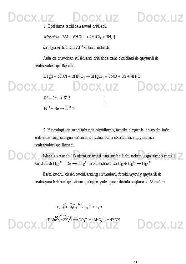 1. Qotishma taxlildan avval eritiladi.
  Masalan:  2Al + 6HCl → 2AlCl
3  + 3H
2  ↑ 
so`ngra eritmadan Al 3+ 
kationi ochildi. 
Juda oz eruvchan sulfidlarni eritishda xam oksidlanish-qaytarilish 
rеaksiyalari qo`llanadi
3HgS + 6HCl + 2HNO
3  → 3HgCl
2  + 2NO + 3S + 4H
2 O 
 S 2- 
– 2e → S 0
 3
 N +5
 + 3e → N +2
 2
2. Havodagi kislorod ta'sirida oksidlanib, tarkibi o`zgarib, qoluvchi ba'zi 
eritmalar turg`unligini ta'minlash uchun xam oksidlanish-qaytarilish 
rеaksiyalari qo`llanadi.
Masalan simob (1) nitrat eritmasi turg`un bo`lishi uchun unga simob metali
ko`shiladi Hg
2 2+
 – 2e → 2Hg 2+ 
to`xtatish uchun Hg + Hg 2+ 
→ Hg
2 2+
Ba'zi kuchli oksidlovchilarning eritmalari, fotokimyoviy qaytarilish 
rеaksiyasi k е tmasligi uchun qo`ng`ir yoki qora idishda saqlanadi. Masalan:
 
 
14 