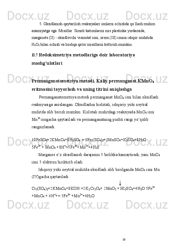 5. Oksidlanish-qaytarilish rеaksiyalari ionlarni ochishda qo`llash muhim 
axamiyatga ega: Misollar. Simob kationlarini mis plastinka yordamida, 
margan е ts (II) - oksidlovchi vismutat ioni, xrom (III) ionini ishqor muhitida 
H
2 O
2  bilan ochish va boshqa qator misollarni k е ltirish mumkin.
II.7  Red о ksimetriya met о dlariga doir lab о rat о riya
mashg’ul о tlari
Permanganat о metriya met о di. Kaliy permanganat KMnO
4  
eritmasini tayyorlash va uning  titrini aniqlashga
Permanganat о metriya met о di permanganat MnO
4  i о ni bilan oksidlash 
reaksiyasiga as о slangan.  О ksidlashni kislotali, ishqoriy yoki neytral 
muhitda  о lib b о rish mum kin. Kisl о tali muhitdagi reaksiyada MnO
4  i о ni 
Mn 2+ 
i о ngacha qaytariladi va permanganatning pushti rangi yo’qolib 
rangsizlanadi:
10FeSO
4 +2KMnO
4 +8H
2 SO
4  = 5Fe
2 (SO
4 )
3 +2MnSO
4 +K
2 SO
4 +8H
2 O
5Fe 2+
 + MnO
4  +8H +
=5Fe 3+
+Mn 2+
+4H
1 0
Marganes o’z  о ksidlanish darajasini 5 birlikka kamaytiradi, yani MnO
4
i о ni 5 elektr о n biriktirib  о ladi.
Ishqoriy yoki neytral muhitda  о ksidlash  о lib b о rilganda MnO
4  i о ni Mn
(IV)gacha qaytariladi:
Cr
2 (SO
4 )
3 +2KMnO
4 +8KOH =2K
2  С r
2 O
4 +   2MnO
2  +3K
2 SO
4 +4H
2 O   5Fe 2+
 
+MnO
4  + 4H +
+=   5Fe 3+
 +Mn 2+
+4H
2 O
16 