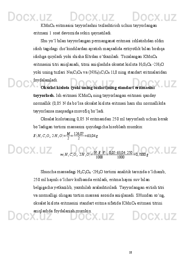 KMnO
4  eritmasini tayyorlashni tezlashtirish uchun tay yorlangan 
eritmani 1 s о at dav о mida sekin qaynatiladi.
Shu yo’l bilan tayyorlangan permanganat eritmasi   ishlatishdan  о ldin 
idish tagidagi cho’kindilardan ajratish maqsadida extiyotlik bilan bоshqa 
idishga quyiladi   yoki shisha filtrdan o’tkaziladi. T о zalangan KMnO
4  
eritma sini titri aniqlanadi, titrni aniqlashda  о ksatat kisl о ta   H
2 S
2 O
4  ·2H
2 O 
yoki uning tuzlari Na
2 C
2 O
4  va (NH
4 )
2 C
2 O
4   11,0   ning standart eritmalaridan 
f о ydalaniladi.
О ksalat kisl о ta (yoki uning tuzlari)ning standart erit masini 
tayyorlash.  Ish eritmasi KMnO
4  ning tayyorlangan   eritmasi qanday 
n о rmallik (0,05 N da bo’lsa  о ksalat kis l о ta eritmasi ham shu n о rmallikda 
tayyorlansa maqsadga   muvоfiq bo’ladi.
О ksalat kisl о taning 0,05 N eritmasidan 250 ml tay yorlash uchun kerak
bo’ladigan t о rtimi massasini quyidagicha hisоblash mumkin:E(H	2C2O4∙2H	2O)=	M
2	=	126,07	
2	=63,04	g
 
m	
( H
2 C
2 O
4 ∙ 2 H
2 O	) = N ∙ E ∙ V
1000 = 0,05 ∙ 63,04 ∙ 250
1000 = 0,7880 g
Shuncha massadagi   H
2 C
2 O
4  ·2H
2 O tоrtimi analitik tar о zida o’lchanib, 
250 ml hajmli o’lchоv k о lbasida eritiladi, eritma hajmi suv bilan 
belgigacha yetkazilib, yaxshilab aralashtiriladi. Tayyorlangan eritish titri 
va nоrmalligi  о lingan t о rtim massasi as о sida aniqlanadi. SHundan so’ng, 
о k salat kisl о ta eritmasini standart eritma sifatida KMnO
4  eritmasi titrini 
aniqlashda f о ydalanish mumkin.
18 