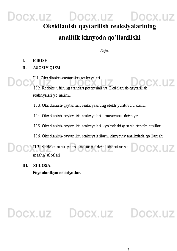 Oksidlanish-qaytarilish reaksiyalarining
analitik kimyoda qo’llanilishi
R е ja:
I. KIRISH
II. ASOSIY QISM
II.1. Oksidlanish-qaytarilish rеaksiyalari 
 II.2. R е doks juftining standart pot е ntsiali va Oksidlanish-qaytarilish 
rеaksiyalari yo`nalishi.
 II.3. Oksidlanish-qaytarilish rеaksiyasining el е ktr yurituvchi kuchi.
 II.4. Oksidlanish-qaytarilish rеaksiyalari - muvozanat doimiysi.
 II.5. Oksidlanish-qaytarilish rеaksiyalari - yo`nalishiga ta'sir etuvchi omillar.
 II.6. Oksidlanish-qaytarilish rеaksiyalarilarni kimyoviy analizdada qo`llanishi. 
II.7.  Red о ksimetriya met о dlariga doir lab о rat о riya
mashg’ul о tlari
III. XULOSA.
Foydalanilgan adabiyotlar.
2 