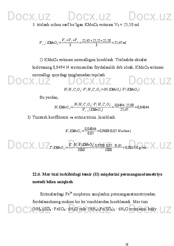 3  titrlash uchun sarf bo’lgan KMnO
4  eritmasi V
3  = 25,50 ml
V
o '
rt( KMnO
4	) = V
1 + V
2 + V
3
3 = 25,45 + 25,55 + 25,50
3 = 25,47 ml
 
2) KMnO
4  eritmasi normalligini hisoblash. Titrlashda oksalat 
kislotaning 0,0494 N eroitmasidan foydalanildi deb olsak, KMnO
4  eritmasi
normalligi quyidagi tenglamadan topiladi: 	
N	(H	2C2O4)∙V	(H	2C2O4)=	N	(KMnO	4)∙V(KMnO	4)
Bu yerdan, 
N	
( KMnO
4	) = N	( H
2 C
2 O
4	) ∙ V	( H
2 C
2 O
4	)
V
o ' rt ( KMnO
4 ) = 0,0494 ∙ 25,00
25,47 = 0,04844
3) Tuzatish k о effitsenti  va  eritma titrini ,hisоblash.  
K	
( KMnO
4	) = 0,04844
0,05 = 0,9688 ( 0,05 N uchun )
T	
( KMnO
4	) = K ∙ N ∙ E	( KMnO
4	)
1000 0,9700 ∙ 0,05 ∙ 31,61
1000 = 0,001531 g / ml
22.6. M о r tuzi tarkibidagi temir (II) miqdоrini permanganat о metriya 
met о di bilan aniqlash
Eritmalardagi Fe 2+
 miqd о rini aniqlashni permanganat о metriyadan 
f о ydalanishning muhim bir ko’rinish laridan  hisоblanadi. M о r tuzi 
(NH
4 )
2 SO
4  · FeSO
4  · 6H
2 О  yoki (NH
4 )
2 Fe(SO
4 )
2   ·  6H
2 O eritmasini kaliy 
20 