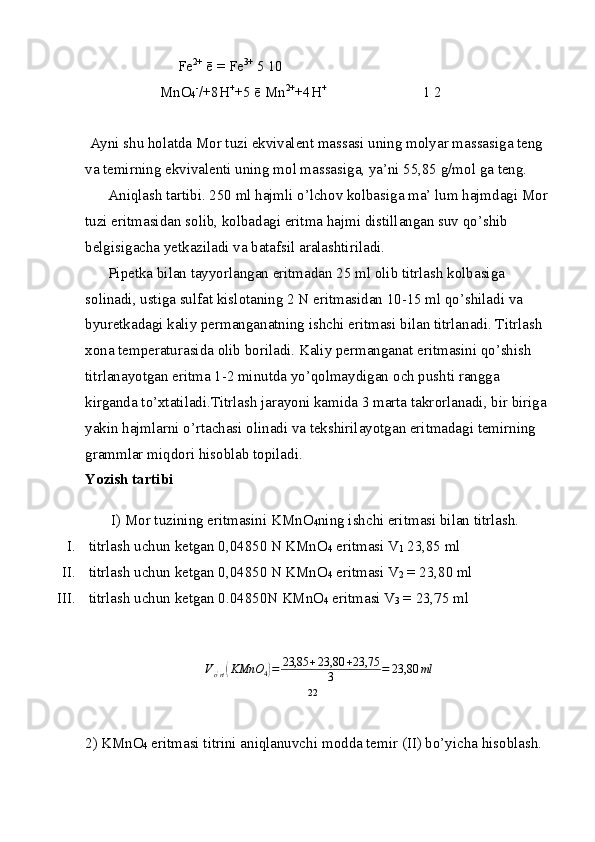 Fe 2+
 ē  =  Fe 3+
 5 10
 Mn О
4 -
/+8H +
+5   ē Mn 2+
+4H +  
1 2
Ayni shu h о latda M о r tuzi ekvivalent massasi uning m о lyar massasiga teng 
va temirning ekvivalenti uning m о l massasiga, ya’ni 55,85 g/m о l ga teng.
Aniqlash tartibi. 250 ml hajmli o’lch о v k о lbasiga ma’ lum hajmdagi M о r 
tuzi eritmasidan s о lib, k о lbadagi erit ma hajmi distillangan suv qo’shib 
belgisigacha yetkaziladi va batafsil aralashtiriladi.
Pipetka bilan tayyorlangan eritmadan 25 ml  о lib titrlash k о lbasiga 
s о linadi, ustiga sulfat kisl о taning 2 N eritmasidan 10-15 ml qo’shiladi va 
byuretkadagi kaliy  permanganatning ishchi eritmasi bilan titrlanadi. Titr lash 
x о na temperaturasida  о lib b о riladi. Kaliy perman ganat eritmasini qo’shish 
titrlanayotgan eritma 1-2 minutda yo’qolmaydigan  о ch pushti rangga 
kirganda to’xtatiladi.Titrlash jarayoni kamida 3 marta takr о rlanadi, bir   biriga 
yakin hajmlarni o’rtachasi  о linadi va tekshirilayotgan eritmadagi temirning 
grammlar miqd о ri   his о blab t о piladi.
Yozish tartibi
I) M о r tuzining eritmasini KMnO
4 ning ishchi erit masi bilan titrlash.
I.  titrlash uchun ketgan 0,04850 N KMnO
4  eritmasi V
1  23,85 ml
II.   titrlash uchun ketgan 0,04850 N KMnO
4  eritmasi V
2  =   23,80 ml
III.  titrlash uchun ketgan 0.04850N KMnO
4  eritmasi V
3  =   23,75 mlVo'rt(KMnO	4)=	23,85	+23,80	+23,75	
3	=	23,80	ml
2) KMnO
4  eritmasi titrini aniqlanuvchi m о dda temir (II) bo’yicha hisоblash.22 
