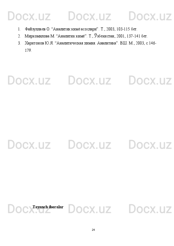 1. Файзуллаев О. “Аналитик кимё асослари”. Т., 2003, 103-115 бет.
2. Миркомилова М. “Аналитик кимё”. Т., Ўзбекистан, 2001, 137-141 бет.
3. Харитонов Ю.Я. “Аналитическая химия. Аналитика”. ВШ. М., 2003, с.146-
179.
Tayanch iboralar
24 