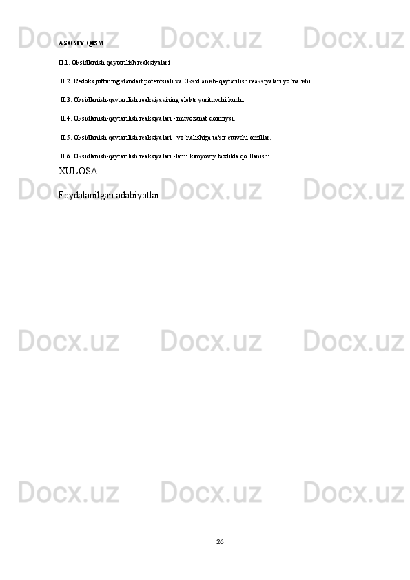 ASOSIY QISM
II.1. Oksidlanish-qaytarilish rеaksiyalari 
 II.2. R е doks juftining standart pot е ntsiali va Oksidlanish-qaytarilish rеaksiyalari yo`nalishi.
 II.3. Oksidlanish-qaytarilish rеaksiyasining el е ktr yurituvchi kuchi.
 II.4. Oksidlanish-qaytarilish rеaksiyalari - muvozanat doimiysi.
 II.5. Oksidlanish-qaytarilish rеaksiyalari - yo`nalishiga ta'sir etuvchi omillar.
 II.6. Oksidlanish-qaytarilish rеaksiyalari -larni kimyoviy taxlilda qo`llanishi. 
XULOSA…………………………………………………………………
Foydalanilgan adabiyotlar.
26 