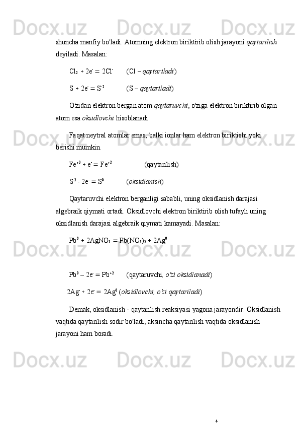 shuncha manfiy bo'ladi. Atomning elektron biriktirib olish jarayoni  qaytarilish 
deyiladi. Masalan: 
Cl
2     2e - 
  2Cl - 
(Cl –  qaytariladi )
S    2e - 
  S -2
(S –  qaytariladi ) 
O'zidan elektron bergan atom  qaytaruvchi , o'ziga elektron biriktirib olgan 
atom esa  oksidlovchi  hisoblanadi. 
Faqat neytral atomlar emas, balki ionlar ham elektron biriktishi yoki 
berishi mumkin. 
Fe  3 
  e - 
  Fe  2
(qaytarilish)
S -2 
- 2e - 
  S 0
( oksidlanish )
Qaytaruvchi elektron berganligi sababli, uning oksidlanish darajasi 
algebraik qiymati ortadi. Oksidlovchi elektron biriktirib olish tufayli uning 
oksidlanish darajasi algebraik qiymati kamayadi. Masalan: 
Pb 0
    2AgNO
3     Pb(NO
3 )
2    2Ag 0
Pb 0
 – 2e - 
  Pb  2
(qaytaruvchi , o'zi oksidlanadi )
2Ag - 
  2e - 
  2Ag 0
 ( oksidlovchi, o'zi qaytariladi )
Demak, oksidlanish - qaytarilish reaksiyasi yagona jarayondir. Oksidlanish
vaqtida qaytarilish sodir bo'ladi, aksincha qaytarilish vaqtida oksidlanish 
jarayoni ham boradi. 
4 
