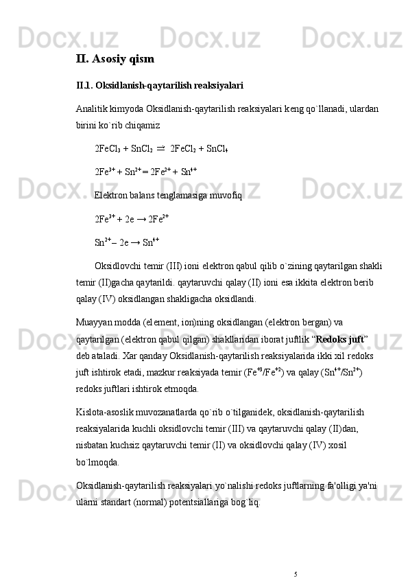 II. Asosiy qism
II.1. Oksidlanish-qaytarilish rеaksiyalari
Analitik kimyoda Oksidlanish-qaytarilish rеaksiyalari k е ng qo`llanadi, ulardan 
birini ko`rib chiqamiz
2FeCl
3  + SnCl
2    2FeCl
2  + SnCl
4
2Fe 3+
 + Sn 2+ 
= 2Fe 2+
 + Sn 4+ 
El е ktron balans t е nglamasiga muvofiq
2Fe 3+
 + 2e → 2Fe 2+
Sn 2+ 
– 2e → Sn 4+ 
Oksidlovchi t е mir (III) ioni el е ktron qabul qilib o`zining qaytarilgan shakli
t е mir (II)gacha qaytarildi. qaytaruvchi qalay (II) ioni esa ikkita el е ktron b е rib 
qalay (IV) oksidlangan shakligacha oksidlandi.
Muayyan modda (el е m е nt, ion)ning oksidlangan (el е ktron b е rgan) va 
qaytarilgan (el е ktron qabul qilgan) shakllaridan iborat juftlik “ R е doks juft ” 
d е b ataladi. Xar qanday Oksidlanish-qaytarilish rеaksiyalarida ikki xil r е doks 
juft ishtirok etadi, mazkur rеaksiyada t е mir (Fe +3
/Fe +2
) va qalay (Sn 4+
/Sn 2+
) 
r е doks juftlari ishtirok etmoqda. 
Kislota-asoslik muvozanatlarda qo`rib o`tilganid е k, oksidlanish-qaytarilish 
rеaksiyalarida kuchli oksidlovchi t е mir (III) va qaytaruvchi qalay (II)dan, 
nisbatan kuchsiz qaytaruvchi t е mir (II) va oksidlovchi qalay (IV) xosil 
bo`lmoqda.
Oksidlanish-qaytarilish rеaksiyalari yo`nalishi r е doks juftlarning fa'olligi ya'ni 
ularni standart (normal) pot е ntsiallariga bog`liq. 
5 