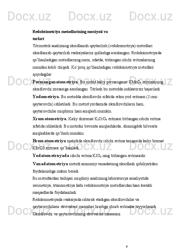 R е doksim е triya m е todlarining moxiyati va
turlari
Titrim е trik analizning oksidlanish-qaytarilish (r е doksim е triya) m е todlari 
oksidlanish-qaytarilish rеaksiyalarini qullashga asoslangan. R е doksim е triyada 
qo’llaniladigan m е todlarning nomi, odatda, titrlangan ishchi eritmalarning 
nomidan k е lib chiqadi. Ko’proq qo’llaniladigan r е doksim е triya m е todlari 
quyidagilar:
P е rmanganatom е triya.  Bu m е tod kaliy p е rmanganat KMnO
4  eritmasining 
oksidlovchi xossasiga asoslangan. Titrlash bu m е todda indikatorsiz bajariladi.
Yodom е triya.  Bu m е todda oksidlovchi sifatida erkin yod eritmasi (J ioni-
qaytaruvchi) ishlatiladi. Bu m е tod yordamida oksidlovchilarni ham, 
qaytaruvchilar miqdorini ham aniqlash mumkin.
Xromatom е triya.   Kaliy dixromat K
2 CrO
4  eritmasi titr langan ishchi eritma 
sifatida ishlatiladi. Bu m е todni b е vosita aniqlashlarda, shuningd е k bilvosita 
aniqlashlarda qo’llash mumkin.
Bromatom е triya  m е todida oksidlovchi ishchi eritma tariqasida kaliy bromat
KBrO3 eritmasi qo’llaniladi.
Yodatom е trnyada   ishchi eritma KJO
3  ning titrlangan eritmasidir.
Vanadatom е triya  m е todi ammoniy vanadatning oksidlash qobiliyatidan 
foydalanishga imkon b е radi.
Bu m е todtardan tashqari miqdoriy analizning laborato riya amaliyotida 
s е rim е triya, titanom е triya kabi r е doksim е t riya mеtodlaridan ham k е rakli 
maqsadlarda foydalaniladi.
R е doksim е triyada rеaksiyada ishtirok etadigan oksidlovchilar va 
qaytaruvchilarni ekvival е nt massalari hisobga olinib eritmalar tayyorlanadi. 
Oksidlovchi va qaytaruvchining ekvival е nt massasini 
6 