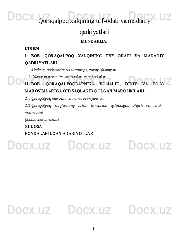 Qoraqalpoq xalqining urf - odati va madaniy
qadriyatlari
MUNDARIJA :
KIRISH  
I BOB.   QORAQALPOQ   XALQINING   URF   ODATI   VA   MADANIY
QADRIYATLARI. 
1.1 Madaniy qadriyatlar va ularning ijtimoiy ahamiyati 
1.2 Oilaviy marosimlar, an’analar va urf-odatlar 
II BOB.   QORAQALPOQLARNING   XO’JALIK,   DINIY   VA   TO’Y-
MAROSIMLARIGA OID SAQLANIB QOLGAN MAROSIMLARI. 
2.1 Qoraqalpoq marosim va nomarosim janrlari 
2.2 Qoraqalpoq   xalqlarining   nikoh   to’ylarida   aytiladigan   olqish   va   istak
mazmunini 
ifodalovchi birliklari 
XULOSA  
FOYDALANILGAN ADABIYOTLAR  
 
1  
  