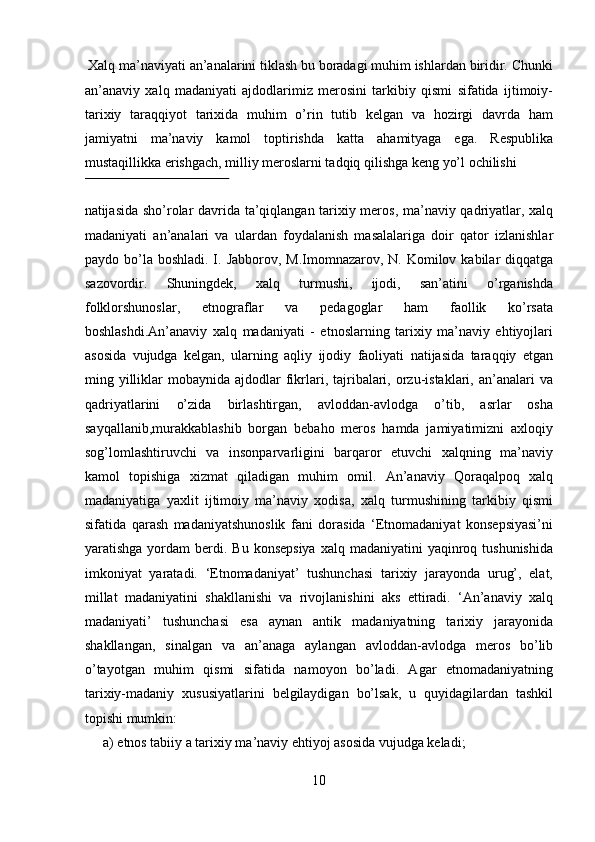  Xalq ma’naviyati an’analarini tiklash bu boradagi muhim ishlardan biridir. Chunki
an’anaviy   xalq   madaniyati   ajdodlarimiz   merosini   tarkibiy   qismi   sifatida   ijtimoiy-
tarixiy   taraqqiyot   tarixida   muhim   o’rin   tutib   kelgan   va   hozirgi   davrda   ham
jamiyatni   ma’naviy   kamol   toptirishda   katta   ahamityaga   ega.   Respublika
mustaqillikka erishgach, milliy meroslarni tadqiq qilishga keng yo’l ochilishi 
 
natijasida sho’rolar davrida ta’qiqlangan tarixiy meros, ma’naviy qadriyatlar, xalq
madaniyati   an’analari   va   ulardan   foydalanish   masalalariga   doir   qator   izlanishlar
paydo bo’la  boshladi. I. Jabborov, M.Imomnazarov, N. Komilov kabilar  diqqatga
sazovordir.   Shuningdek,   xalq   turmushi,   ijodi,   san’atini   o’rganishda
folklorshunoslar,   etnograflar   va   pedagoglar   ham   faollik   ko’rsata
boshlashdi.An’anaviy   xalq   madaniyati   -   etnoslarning   tarixiy   ma’naviy   ehtiyojlari
asosida   vujudga   kelgan,   ularning   aqliy   ijodiy   faoliyati   natijasida   taraqqiy   etgan
ming yilliklar   mobaynida  ajdodlar   fikrlari, tajribalari,  orzu-istaklari,  an’analari   va
qadriyatlarini   o’zida   birlashtirgan,   avloddan-avlodga   o’tib,   asrlar   osha
sayqallanib,murakkablashib   borgan   bebaho   meros   hamda   jamiyatimizni   axloqiy
sog’lomlashtiruvchi   va   insonparvarligini   barqaror   etuvchi   xalqning   ma’naviy
kamol   topishiga   xizmat   qiladigan   muhim   omil.   An’anaviy   Qoraqalpoq   xalq
madaniyatiga   yaxlit   ijtimoiy   ma’naviy   xodisa,   xalq   turmushining   tarkibiy   qismi
sifatida   qarash   madaniyatshunoslik   fani   dorasida   ‘Etnomadaniyat   konsepsiyasi’ni
yaratishga  yordam   berdi. Bu  konsepsiya   xalq madaniyatini   yaqinroq tushunishida
imkoniyat   yaratadi.   ‘Etnomadaniyat’   tushunchasi   tarixiy   jarayonda   urug’,   elat,
millat   madaniyatini   shakllanishi   va   rivojlanishini   aks   ettiradi.   ‘An’anaviy   xalq
madaniyati’   tushunchasi   esa   aynan   antik   madaniyatning   tarixiy   jarayonida
shakllangan,   sinalgan   va   an’anaga   aylangan   avloddan-avlodga   meros   bo’lib
o’tayotgan   muhim   qismi   sifatida   namoyon   bo’ladi.   Agar   etnomadaniyatning
tarixiy-madaniy   xususiyatlarini   belgilaydigan   bo’lsak,   u   quyidagilardan   tashkil
topishi mumkin: 
a) etnos tabiiy a tarixiy ma’naviy ehtiyoj asosida vujudga keladi; 
10  
  