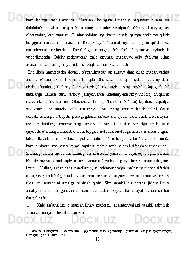 ham   ko’zga   tashlanmoqda.   Masalan,   ko’pgina   iqtisodiy   baquvvat   oilalar   va
dabdabali,   haddan   tashqari   ko’p   xarajatlar   bilan   isrofgarchilikka   yo’l   qoyib,   toy
o’tkazsalar, kam xarajatli Oilalar bolalarning rizqini qiyib, qarzga botib toy qilish
ko’pgina  marosimlar, masalan,  ‘Beshik   toyi’, ‘Sunnat  toyi’  oila,  qo’ni-qo’shni  va
qarindoshlar   o’rtasida   o’tkazilishga   o’rniga,   dabdabali   bayramga   aylantirib
yuborilmoqda.   Oddiy   mehnatkash   xalq   ommasi   madaniy-ijodiy   faoliyat   bilan
asosan ishdan tashqari, ya’ni bo’sh vaqtida mashkul bo’ladi.         
  Endilikda   hanuzgacha   deyarli   o’rganilmagan   an’anaviy   dam   olish   madaniyatiga
alohida   e’tibor   berish   lozim   bo’lmoqda.   Shu   sababli   xalq   orasida   mavsumiy   dam
olish an’analari (‘Gul sayli’, ‘Suv sayli’, ‘Tog’ sayli’, ‘Bog’ sayli’, ‘Gap-gashtak’
kabilarga   hamda   turli   tarixiy   jarayonlarda   madaniy-ma’rifiy   hordiq   chiqarish
maskanlari  (Erkaklar  uyi, Otashxona, Iygoq, Choyxona  kabilar) tajribasi  diqqatga
sazovordir.   An’anaviy   xalq   madaniyati   va   uning   asosiy   ko’rinishlari   (xalq
donishmandligi,   e’tiqodi,   pedagogikasi,   an’analari,   ijodi,   dam   olish   madaniyati,
oyinlari   kabilar)   insoniyatning   tarixiy   ehtiyojlari   asosida   vujudga   kelib,   xalq
qayotida o’zining munosib o’rnini topgan, avloddan-avlodga meros sifatida o’tgan,
takomillashib,   ijtimoiy   taraqqiyotda   muhim   o’rin   tutgan.   Ular   hozirgi   zamonda
ham jamiyatni ma’naviy kamol toptirish uchun muhim omil sifatida xizmat qiladi.
Shuning   uchun   ajdodlarimizning   bu   merosini   yanada   chuqurroq   o’rganishimiz,
tiklashimiz va kamol toptirishimiz uchun aql va kuch g’ayratimizni ayamasligimiz
lozim 1
.   Xullas,   asrlar   osha   shakllanib,   avloddan-avlodga   ma’naviy   meros   sifatida
o’tib, rivojlanib kelgan urf-odatlar, marosimlar va bayramlarni saqlamasdan milliy
tiklanish   jarayonini   amalga   oshirish   qiyin.   Shu   sababli   bu   borada   jiddiy   ilmiy
amaliy ishlarni amalga oshirish lozim.  Jumladan, respublika, viloyat, tuman, shahar
darajalarida: 
1. Xalq   an’analrini   o’rganish   ilmiy   markazi,   labaratoriyaisini   tashkillashtirish
samarali natijalar berishi mumkin. 
1   Қалбаева   Гулпаршын   Сарсенбаевна.   Қорақалпоқ   халқ   афсоналари   (генезиси,   жанрий   хусусиятлари,
таснифи). Дисс. T. 2019. B. 43. 
12  
  