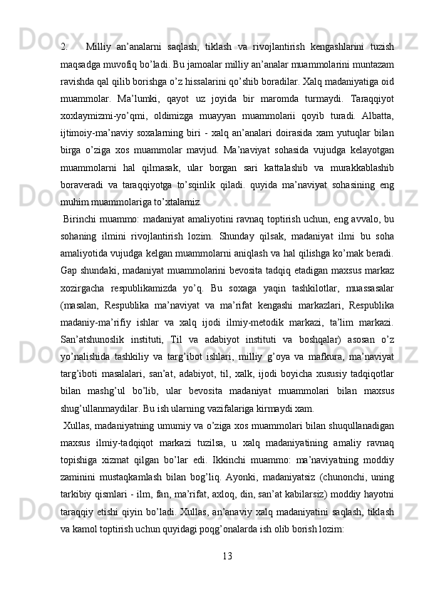 2. Milliy   an’analarni   saqlash,   tiklash   va   rivojlantirish   kengashlarini   tuzish
maqsadga muvofiq bo’ladi. Bu jamoalar milliy an’analar muammolarini muntazam
ravishda qal qilib borishga o’z hissalarini qo’shib boradilar. Xalq madaniyatiga oid
muammolar.   Ma’lumki,   qayot   uz   joyida   bir   maromda   turmaydi.   Taraqqiyot
xoxlaymizmi-yo’qmi,   oldimizga   muayyan   muammolarii   qoyib   turadi.   Albatta,
ijtimoiy-ma’naviy   soxalarning   biri   -   xalq   an’analari   doirasida   xam   yutuqlar   bilan
birga   o’ziga   xos   muammolar   mavjud.   Ma’naviyat   sohasida   vujudga   kelayotgan
muammolarni   hal   qilmasak,   ular   borgan   sari   kattalashib   va   murakkablashib
boraveradi   va   taraqqiyotga   to’sqinlik   qiladi.   quyida   ma’naviyat   sohasining   eng
muhim muammolariga to’xtalamiz.        
  Birinchi muammo: madaniyat amaliyotini ravnaq toptirish uchun, eng avvalo, bu
sohaning   ilmini   rivojlantirish   lozim.   Shunday   qilsak,   madaniyat   ilmi   bu   soha
amaliyotida vujudga kelgan muammolarni aniqlash va hal qilishga ko’mak beradi.
Gap shundaki, madaniyat muammolarini bevosita tadqiq etadigan maxsus markaz
xozirgacha   respublikamizda   yo’q.   Bu   soxaga   yaqin   tashkilotlar,   muassasalar
(masalan,   Respublika   ma’naviyat   va   ma’rifat   kengashi   markazlari,   Respublika
madaniy-ma’rifiy   ishlar   va   xalq   ijodi   ilmiy-metodik   markazi,   ta’lim   markazi.
San’atshunoslik   instituti,   Til   va   adabiyot   instituti   va   boshqalar)   asosan   o’z
yo’nalishida   tashkiliy   va   targ’ibot   ishlari,   milliy   g’oya   va   mafkura,   ma’naviyat
targ’iboti   masalalari,   san’at,   adabiyot,   til,   xalk,   ijodi   boyicha   xususiy   tadqiqotlar
bilan   mashg’ul   bo’lib,   ular   bevosita   madaniyat   muammolari   bilan   maxsus
shug’ullanmaydilar. Bu ish ularning vazifalariga kirmaydi xam.    
  Xullas, madaniyatning umumiy va o’ziga xos muammolari bilan shuqullanadigan
maxsus   ilmiy-tadqiqot   markazi   tuzilsa,   u   xalq   madaniyatining   amaliy   ravnaq
topishiga   xizmat   qilgan   bo’lar   edi.   Ikkinchi   muammo:   ma’naviyatning   moddiy
zaminini   mustaqkamlash   bilan   bog’liq.   Ayonki,   madaniyatsiz   (chunonchi,   uning
tarkibiy qismlari - ilm, fan, ma’rifat, axloq, din, san’at kabilarsiz) moddiy hayotni
taraqqiy   etishi   qiyin   bo’ladi.   Xullas,   an’anaviy   xalq   madaniyatini   saqlash,   tiklash
va kamol toptirish uchun quyidagi poqg’onalarda ish olib borish lozim: 
13  
  