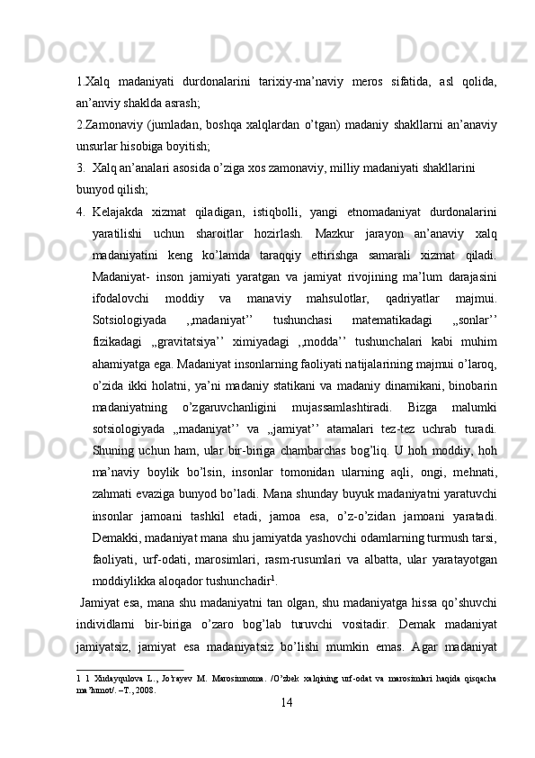 1.Xalq   madaniyati   durdonalarini   tarixiy-ma’naviy   meros   sifatida,   asl   qolida,
an’anviy shaklda asrash; 
2.Zamonaviy   (jumladan,   boshqa   xalqlardan   o’tgan)   madaniy   shakllarni   an’anaviy
unsurlar hisobiga boyitish; 
3. Xalq an’analari asosida o’ziga xos zamonaviy, milliy madaniyati shakllarini 
bunyod qilish;          
4. Kelajakda   xizmat   qiladigan,   istiqbolli,   yangi   etnomadaniyat   durdonalarini
yaratilishi   uchun   sharoitlar   hozirlash.   Mazkur   jarayon   an’anaviy   xalq
madaniyatini   keng   ko’lamda   taraqqiy   ettirishga   samarali   xizmat   qiladi.
Madaniyat-   inson   jamiyati   yaratgan   va   jamiyat   rivojining   ma’lum   darajasini
ifodalovchi   moddiy   va   manaviy   mahsulotlar,   qadriyatlar   majmui.
Sotsiologiyada   ,,madaniyat’’   tushunchasi   matematikadagi   ,,sonlar’’
fizikadagi   ,,gravitatsiya’’   ximiyadagi   ,,modda’’   tushunchalari   kabi   muhim
ahamiyatga ega. Madaniyat insonlarning faoliyati natijalarining majmui o’laroq,
o’zida   ikki   holatni,   ya’ni   madaniy   statikani   va   madaniy   dinamikani,   binobarin
madaniyatning   o’zgaruvchanligini   mujassamlashtiradi.   Bizga   malumki
sotsiologiyada   ,,madaniyat’’   va   ,,jamiyat’’   atamalari   tez-tez   uchrab   turadi.
Shuning   uchun   ham,   ular   bir-biriga   chambarchas   bog’liq.   U   hoh   moddiy,   hoh
ma’naviy   boylik   bo’lsin,   insonlar   tomonidan   ularning   aqli,   ongi,   mehnati,
zahmati evaziga bunyod bo’ladi. Mana shunday buyuk madaniyatni yaratuvchi
insonlar   jamoani   tashkil   etadi,   jamoa   esa,   o’z-o’zidan   jamoani   yaratadi.
Demakki, madaniyat mana shu jamiyatda yashovchi odamlarning turmush tarsi,
faoliyati,   urf-odati,   marosimlari,   rasm-rusumlari   va   albatta,   ular   yaratayotgan
moddiylikka aloqador tushunchadir 1
.     
  Jamiyat  esa, mana shu madaniyatni  tan olgan, shu madaniyatga hissa qo’shuvchi
individlarni   bir-biriga   o’zaro   bog’lab   turuvchi   vositadir.   Demak   madaniyat
jamiyatsiz,   jamiyat   esa   madaniyatsiz   bo’lishi   mumkin   emas.   Agar   madaniyat
1   1   Xudayqulova   L.,   Jo’rayev   M.   Marosimnoma.   /O’zbek   xalqining   urf-odat   va   marosimlari   haqida   qisqacha
ma’lumot/. –T., 2008. 
14