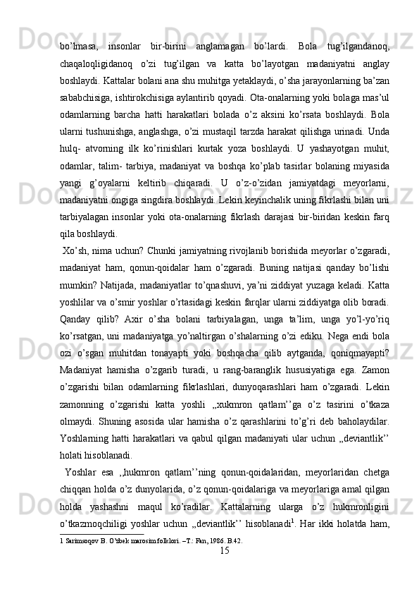 bo’lmasa,   insonlar   bir-birini   anglamagan   bo’lardi.   Bola   tug’ilgandanoq,
chaqaloqligidanoq   o’zi   tug’ilgan   va   katta   bo’layotgan   madaniyatni   anglay
boshlaydi. Kattalar bolani ana shu muhitga yetaklaydi, o’sha jarayonlarning ba’zan
sababchisiga, ishtirokchisiga aylantirib qoyadi. Ota-onalarning yoki bolaga mas’ul
odamlarning   barcha   hatti   harakatlari   bolada   o’z   aksini   ko’rsata   boshlaydi.   Bola
ularni tushunishga, anglashga, o’zi mustaqil tarzda harakat qilishga urinadi. Unda
hulq-   atvorning   ilk   ko’rinishlari   kurtak   yoza   boshlaydi.   U   yashayotgan   muhit,
odamlar,   talim-   tarbiya,   madaniyat   va   boshqa   ko’plab   tasirlar   bolaning   miyasida
yangi   g’oyalarni   keltirib   chiqaradi.   U   o’z-o’zidan   jamiyatdagi   meyorlarni,
madaniyatni ongiga singdira boshlaydi. Lekin keyinchalik uning fikrlashi bilan uni
tarbiyalagan   insonlar   yoki   ota-onalarning   fikrlash   darajasi   bir-biridan   keskin   farq
qila boshlaydi.          
  Xo’sh, nima uchun? Chunki jamiyatning rivojlanib borishida meyorlar o’zgaradi,
madaniyat   ham,   qonun-qoidalar   ham   o’zgaradi.   Buning   natijasi   qanday   bo’lishi
mumkin?  Natijada,   madaniyatlar   to’qnashuvi,   ya’ni   ziddiyat   yuzaga   keladi.  Katta
yoshlilar va o’smir yoshlar o’rtasidagi keskin farqlar ularni ziddiyatga olib boradi.
Qanday   qilib?   Axir   o’sha   bolani   tarbiyalagan,   unga   ta’lim,   unga   yo’l-yo’riq
ko’rsatgan,  uni  madaniyatga yo’naltirgan o’shalarning o’zi  ediku. Nega endi  bola
ozi   o’sgan   muhitdan   tonayapti   yoki   boshqacha   qilib   aytganda,   qoniqmayapti?
Madaniyat   hamisha   o’zgarib   turadi,   u   rang-baranglik   hususiyatiga   ega.   Zamon
o’zgarishi   bilan   odamlarning   fikrlashlari,   dunyoqarashlari   ham   o’zgaradi.   Lekin
zamonning   o’zgarishi   katta   yoshli   ,,xukmron   qatlam’’ga   o’z   tasirini   o’tkaza
olmaydi.   Shuning   asosida   ular   hamisha   o’z   qarashlarini   to’g’ri   deb   baholaydilar.
Yoshlarning hatti   harakatlari   va  qabul  qilgan  madaniyati  ular   uchun ,,deviantlik’’
holati hisoblanadi.         
  Yoshlar   esa   ,,hukmron   qatlam’’ning   qonun-qoidalaridan,   meyorlaridan   chetga
chiqqan holda o’z dunyolarida, o’z qonun-qoidalariga va meyorlariga amal qilgan
holda   yashashni   maqul   ko’radilar.   Kattalarning   ularga   o’z   hukmronligini
o’tkazmoqchiligi   yoshlar   uchun   ,,deviantlik’’   hisoblanadi 1
.   Har   ikki   holatda   ham,
1  Sarimsoqov B. O’zbek marosim folklori. –T.: Fan, 1986. B.42. 
15