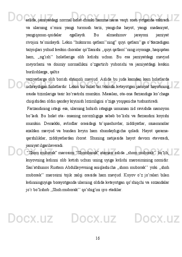 aslida, jamiyatdagi normal holat chunki hamma narsa vaqti soati yetganda eskiradi
va   ularning   o’rnini   yangi   turmush   tarzi,   yangicha   hayot,   yangi   madaniyat,
yangiqonun-qoidalar           egallaydi.           Bu           almashinuv           jarayoni           jamiyat
rivojini  ta’minlaydi. Lekin “hukmron qatlam’’ning” quyi  qatlam’’ga o’tkazadigan
tazyiqlari yohud keskin choralar qo’llanishi ,,quyi qatlam’’ning isyoniga, haqiqatan
ham,   ,,og’ish’’   holatlariga   olib   kelishi   uchun.   Bu   esa   jamiyatdagi   mavjud
meyorlarni   va   doimiy   normallikni   o’zgartirib   yuborishi   va   jamiyatdagi   keskin
burilishlarga, qaltis 
vaziyatlarga   olib   borish   ehtimoli   mavjud.   Aslida   bu   juda   kamdan   kam   holatlarda
uchraydigan holatlardir. Lekin bu holat  bir  tekisda  ketayotgan jamiyat  hayotining
osuda tizimlariga tasir  ko’rsatishi  mumkin. Masalan,  ota-ona farzandiga ko’chaga
chiqishidan oldin qanday kiyinish lozimligini o’ziga yoqqanicha tushuntiradi. 
  Farzandining   istagi   esa,   ularning  hohish   istagiga  umuman  zid  ravishda   namoyon
bo’ladi.   Bu   holat   ota-   onaning   noroziligiga   sabab   bo’lishi   va   farzandini   koyishi
mumkin.   Demakki,   avlodlar   orasidagi   to’qnashuvlar,   ziddiyatlar,   muammolar
azaldan   mavjud   va   bundan   keyin   ham   shundayligicha   qoladi.   Hayot   qarama-
qarshiliklar,   ziddiyatlardan   iborat.   Shuning   natijasida   hayot   davom   etaveradi,
jamiyat ilgarilaveradi.        
 “Shom muborak” marosimi “Shombarak” atamasi aslida ,,shom muborak’’ bo’lib,
kuyovning   kelinni   olib   ketish   uchun   uning   uyiga   kelishi   marosimining   nomidir.
San’atshunos   Rustam   Abdullayevning   aniqlashicha   ,,shom   muborak’’   yoki   ,,shoh
muborak’’   marosimi   tojik   xalqi   orasida   ham   mavjud.   Kuyov   o’z   jo’ralari   bilan
kelinninguyiga borayotganda ularning oldida ketayotgan qo’shiqchi  va sozandalar
jo’r bo’lishob ,,Shoh muborak’’ qo’shig’ini ijro etadilar.  
 
 
 
 
 
16  
  